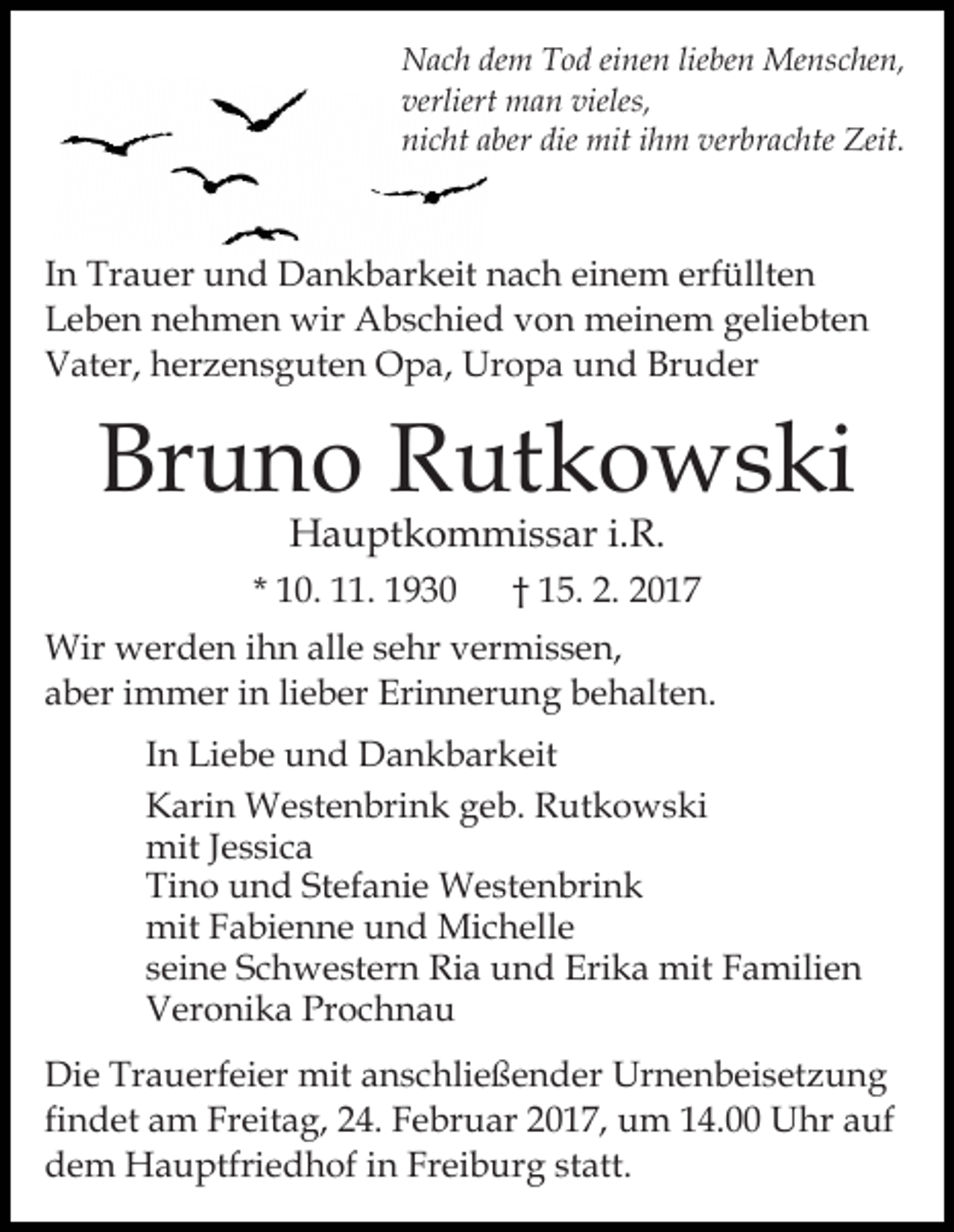 <p>Nach dem Tod einen lieben Menschen,<br />verliert man vieles,<br />nicht aber die mit ihm verbrachte Zeit.</p><p>In Trauer und Dankbarkeit nach einem erfüllten<br />Leben nehmen wir Abschied von meinem geliebten<br />Vater, herzensguten Opa, Uropa und Bruder</p><p>Bruno Rutkowski<br />Hauptkommissar i.R.</p><p>* 10. 11. 1930</p><p>† 15. 2. 2017</p><p>Wir werden ihn alle sehr vermissen,<br />aber immer in lieber Erinnerung behalten.<br />In Liebe und Dankbarkeit<br />Karin Westenbrink geb. Rutkowski<br />mit Jessica<br />Tino und Stefanie Westenbrink<br />mit Fabienne und Michelle<br />seine Schwestern Ria und Erika mit Familien<br />Veronika Prochnau<br />Die Trauerfeier mit anschließender Urnenbeisetzung<br />findet am Freitag, 24. Februar 2017, um 14.00 Uhr auf<br />dem Hauptfriedhof in Freiburg statt.</p>
