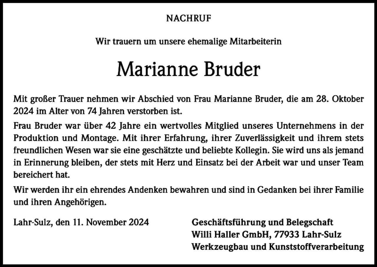 <p>NACHRUF<br />Wir trauern um unsere ehemalige Mitarbeiterin</p><p>Marianne Bruder<br />Mit großer Trauer nehmen wir Abschied von Frau Marianne Bruder, die am 28. Oktober<br />2024 im Alter von 74 Jahren verstorben ist.<br />Frau Bruder war über 42 Jahre ein wertvolles Mitglied unseres Unternehmens in der<br />Produktion und Montage. Mit ihrer Erfahrung, ihrer Zuverlässigkeit und ihrem stets<br />freundlichen Wesen war sie eine geschätzte und beliebte Kollegin. Sie wird uns als jemand<br />in Erinnerung bleiben, der stets mit Herz und Einsatz bei der Arbeit war und unser Team<br />bereichert hat.<br />Wir werden ihr ein ehrendes Andenken bewahren und sind in Gedanken bei ihrer Familie<br />und ihren Angehörigen.<br />Lahr-Sulz, den 11. November 2024</p><p>Geschäftsführung und Belegschaft<br />Willi Haller GmbH, 77933 Lahr-Sulz<br />Werkzeugbau und Kunststoffverarbeitung</p>