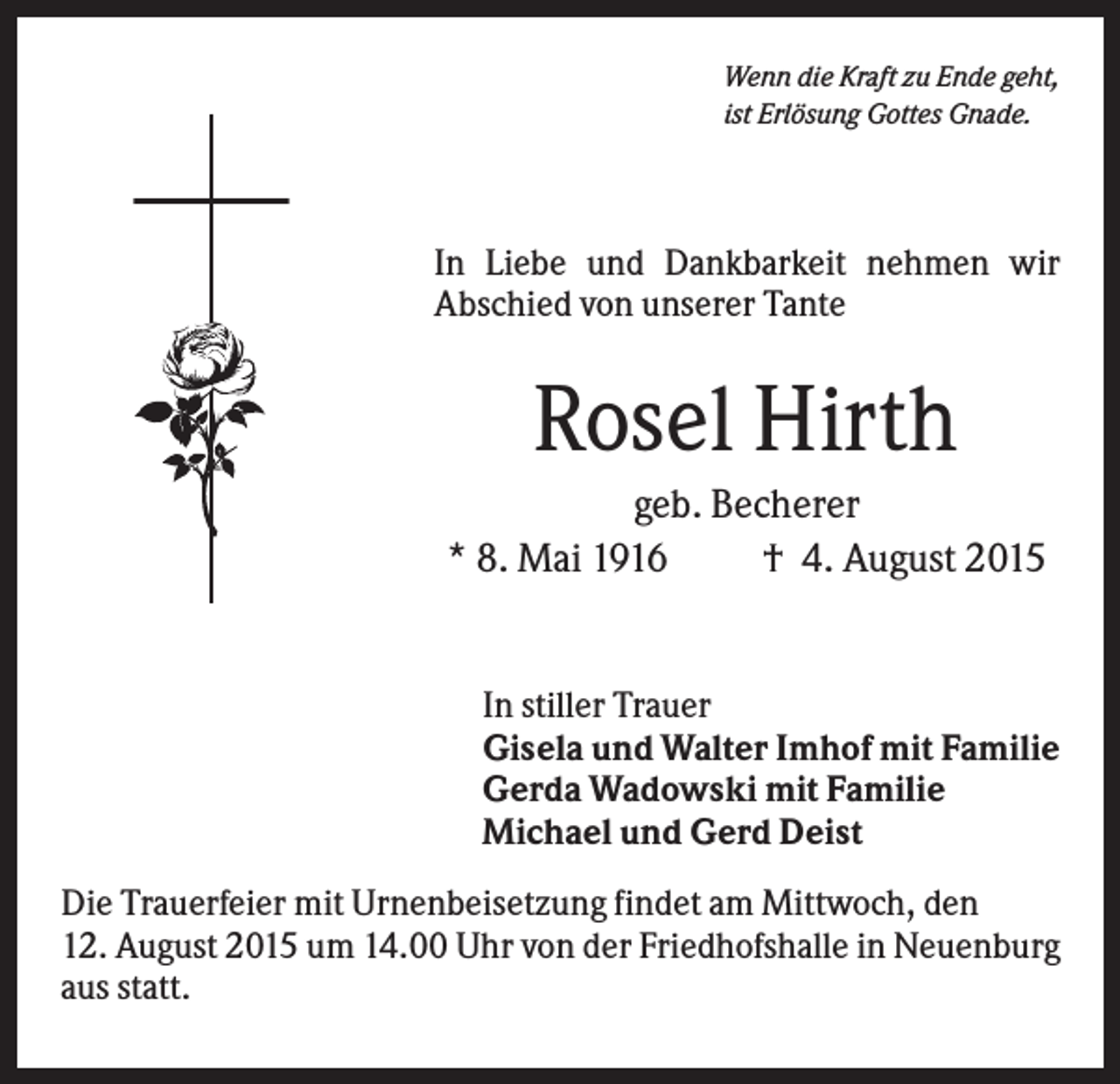 <p>Wenn die Kraft zu Ende geht,<br />ist Erlösung Gottes Gnade.</p><p>In Liebe und Dankbarkeit nehmen wir<br />Abschied von unserer Tante</p><p>Rosel Hirth<br />geb. Becherer<br />* 8. Mai 1916<br />† 4. August 2015</p><p>In stiller Trauer<br />Gisela und Walter Imhof mit Familie<br />Gerda Wadowski mit Familie<br />Michael und Gerd Deist<br />Die Trauerfeier mit Urnenbeisetzung findet am Mittwoch, den<br />12. August 2015 um 14.00 Uhr von der Friedhofshalle in Neuenburg<br />aus statt.</p>