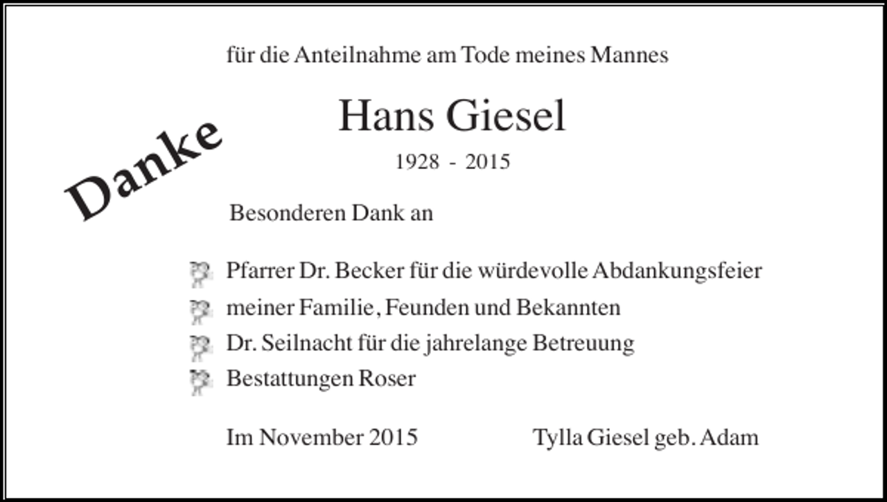 <p>für die Anteilnahme am Tode meines Mannes</p><p>n<br />a<br />D</p><p>ke</p><p>Hans Giesel<br />1928 - 2015</p><p>Besonderen Dank an<br />Pfarrer Dr. Becker für die würdevolle Abdankungsfeier<br />meiner Familie, Feunden und Bekannten<br />Dr. Seilnacht für die jahrelange Betreuung<br />Bestattungen Roser<br />Im November 2015</p><p>Tylla Giesel geb. Adam</p>