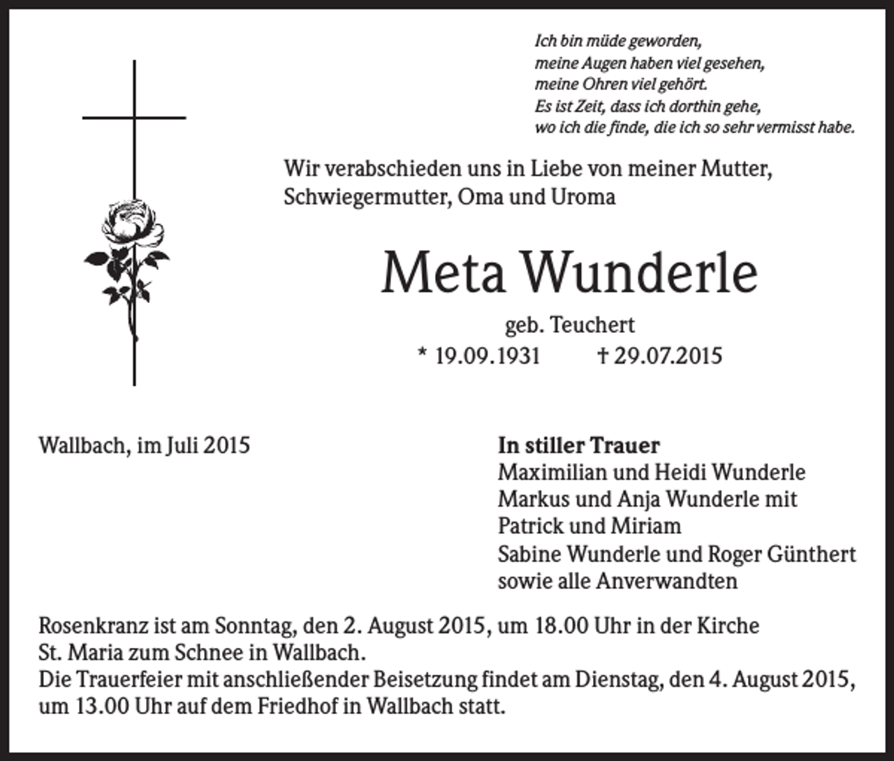<p>Ich bin müde geworden,<br />meine Augen haben viel gesehen,<br />meine Ohren viel gehört.<br />Es ist Zeit, dass ich dorthin gehe,<br />wo ich die finde, die ich so sehr vermisst habe.</p><p>Wir verabschieden uns in Liebe von meiner Mutter,<br />Schwiegermutter, Oma und Uroma</p><p>Meta Wunderle<br />geb. Teuchert<br />* 19.09.1931<br />† 29.07.2015</p><p>Wallbach, im Juli 2015</p><p>In stiller Trauer<br />Maximilian und Heidi Wunderle<br />Markus und Anja Wunderle mit<br />Patrick und Miriam<br />Sabine Wunderle und Roger Günthert<br />sowie alle Anverwandten</p><p>Rosenkranz ist am Sonntag, den 2. August 2015, um 18.00 Uhr in der Kirche<br />St. Maria zum Schnee in Wallbach.<br />Die Trauerfeier mit anschließender Beisetzung findet am Dienstag, den 4. August 2015,<br />um 13.00 Uhr auf dem Friedhof in Wallbach statt.</p>