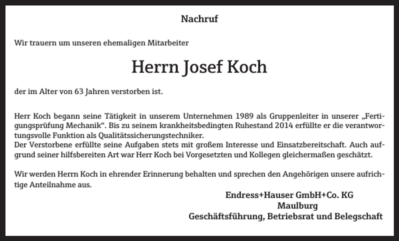 <p>Nachruf<br />Wir trauern um unseren ehemaligen Mitarbeiter</p><p>Herrn Josef Koch<br />der im Alter von 63 Jahren verstorben ist.<br />Herr Koch begann seine Tätigkeit in unserem Unternehmen 1989 als Gruppenleiter in unserer „Fertigungsprüfung Mechanik“. Bis zu seinem krankheitsbedingten Ruhestand 2014 erfüllte er die verantwortungsvolle Funktion als Qualitätssicherungstechniker.<br />Der Verstorbene erfüllte seine Aufgaben stets mit großem Interesse und Einsatzbereitschaft. Auch aufgrund seiner hilfsbereiten Art war Herr Koch bei Vorgesetzten und Kollegen gleichermaßen geschätzt.<br />Wir werden Herrn Koch in ehrender Erinnerung behalten und sprechen den Angehörigen unsere aufrichtige Anteilnahme aus.</p><p>Endress+Hauser GmbH+Co. KG<br />Maulburg</p><p>Geschäftsführung, Betriebsrat und Belegschaft</p>