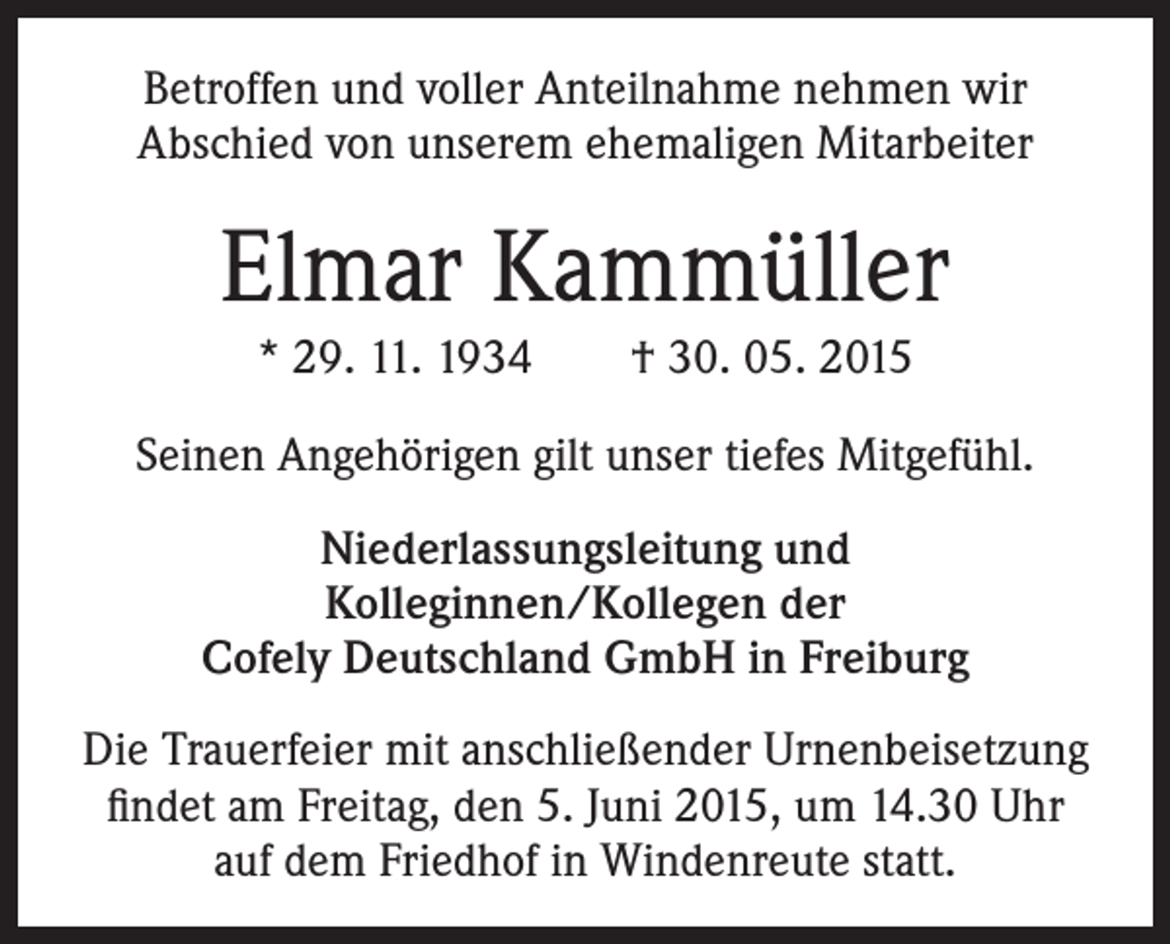 <p>Betroffen und voller Anteilnahme nehmen wir<br />­ bschied von unserem ehemaligen Mitarbeiter<br />A</p><p>Elmar Kammüller<br />* 29. 11. 1934 † 30. 05. 2015<br />Seinen Angehörigen gilt unser tiefes Mitgefühl.<br />Niederlassungsleitung und<br />Kolleginnen/Kollegen der<br />Cofely Deutschland GmbH in Freiburg<br />Die Trauerfeier mit anschließender Urnenbeisetzung<br />findet am Freitag, den 5. Juni 2015, um 14.30 Uhr<br />auf dem Friedhof in Windenreute statt.</p>