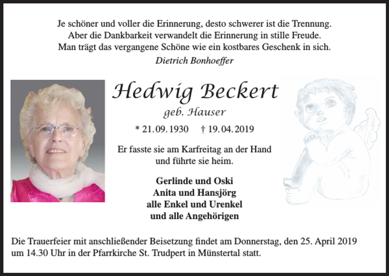<p>Je schöner und voller die Erinnerung, desto schwerer ist die Trennung.<br />Aber die Dankbarkeit verwandelt die Erinnerung in stille Freude.<br />Man trägt das vergangene Schöne wie ein kostbares Geschenk in sich.<br />Dietrich Bonhoeffer</p><p>Hedwig Beckert<br />geb. Hauser<br />* 21. 09. 1930</p><p>† 19. 04. 2019</p><p>Er fasste sie am Karfreitag an der Hand<br />und führte sie heim.<br />Gerlinde und Oski<br />Anita und Hansjörg<br />alle Enkel und Urenkel<br />und alle Angehörigen<br />Die Trauerfeier mit anschließender Beisetzung findet am Donnerstag, den 25. April 2019<br />um 14.30 Uhr in der Pfarrkirche St. Trudpert in Münstertal statt.</p>