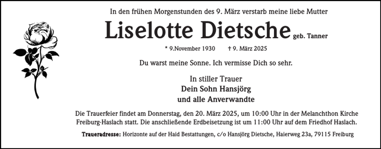 <p>In den frühen Morgenstunden des 9. März verstarb meine liebe Mutter</p><p>Liselotte Dietsche<br />* 9.November 1930</p><p>geb. Tanner</p><p>† 9. März 2025</p><p>Du warst meine Sonne. Ich vermisse Dich so sehr.</p><p>In stiller Trauer<br />Dein Sohn Hansjörg<br />und alle Anverwandte<br />Die Trauerfeier findet am Donnerstag, den 20. März 2025, um 10:00 Uhr in der Melanchthon Kirche<br />Freiburg-Haslach statt. Die anschließende Erdbeisetzung ist um 11:00 Uhr auf dem Friedhof Haslach.<br />Traueradresse: Horizonte auf der Haid Bestattungen, c/o Hansjörg Dietsche, Haierweg 23a, 79115 Freiburg</p>