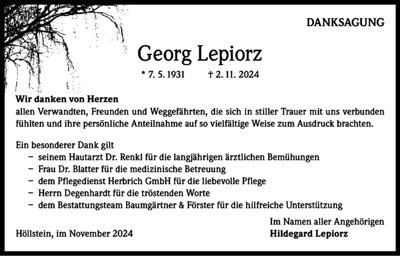 <p>DANKSAGUNG</p><p>Georg Lepiorz<br />* 7. 5. 1931</p><p>† 2. 11. 2024</p><p>Wir danken von Herzen<br />allen Verwandten, Freunden und Weggefährten, die sich in stiller Trauer mit uns verbunden<br />fühlten und ihre persönliche Anteilnahme auf so vielfältige Weise zum Ausdruck brachten.<br />Ein besonderer Dank gilt<br />– seinem Hautarzt Dr. Renkl für die langjährigen ärztlichen Bemühungen<br />– Frau Dr. Blatter für die medizinische Betreuung<br />– dem Pflegedienst Herbrich GmbH für die liebevolle Pflege<br />– Herrn Degenhardt für die tröstenden Worte<br />– dem Bestattungsteam Baumgärtner &amp; Förster für die hilfreiche Unterstützung</p><p>Höllstein, im November 2024</p><p>Im Namen aller Angehörigen<br />Hildegard Lepiorz</p>
