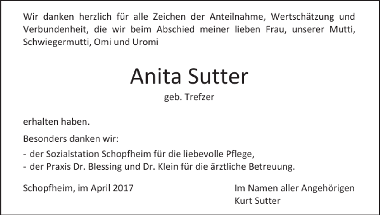 <p>Wir danken herzlich für alle Zeichen der Anteilnahme, Wertschätzung und<br />Verbundenheit, die wir beim Abschied meiner lieben Frau, unserer Mutti,<br />Schwiegermutti, Omi und Uromi</p><p>Anita Sutter<br />geb. Trefzer</p><p>erhalten haben.<br />Besonders danken wir:<br />- der Sozialstation Schopfheim für die liebevolle Pflege,<br />- der Praxis Dr. Blessing und Dr. Klein für die ärztliche Betreuung.<br />Schopfheim, im April 2017</p><p>Im Namen aller Angehörigen<br />Kurt Sutter</p>