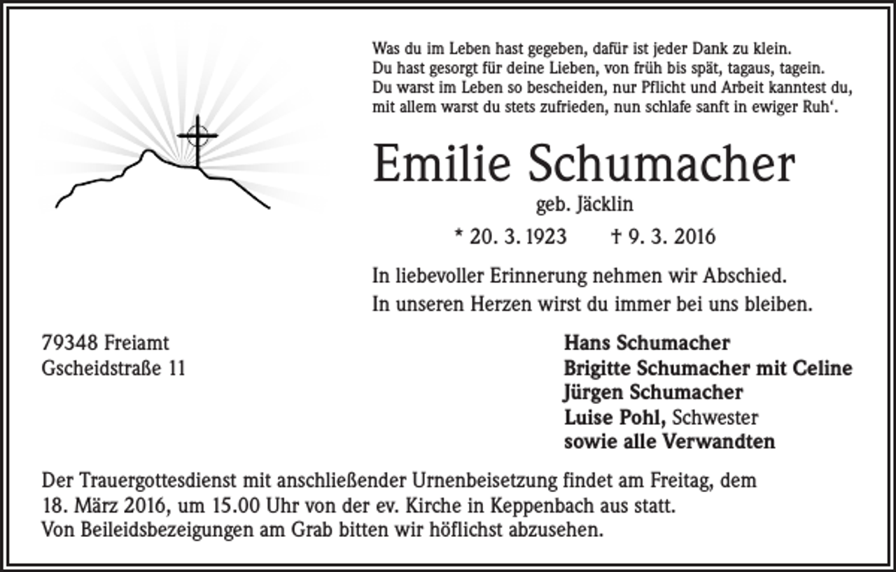 <p>Was du im Leben hast gegeben, dafür ist jeder Dank zu klein.<br />Du hast gesorgt für deine Lieben, von früh bis spät, tagaus, tagein.<br />Du warst im Leben so bescheiden, nur Pflicht und Arbeit kanntest du,<br />mit allem warst du stets zufrieden, nun schlafe sanft in ewiger Ruh‘.</p><p>Emilie Schumacher<br />geb. Jäcklin<br />* 20. 3. 1923 † 9. 3. 2016</p><p>In liebevoller Erinnerung nehmen wir Abschied.<br />In unseren Herzen wirst du immer bei uns bleiben.<br />79348 Freiamt<br />Hans Schumacher<br />Gscheidstraße 11 Brigitte Schumacher mit Celine<br />Jürgen Schumacher<br />Luise Pohl, Schwester<br />sowie alle Verwandten<br />Der Trauergottesdienst mit anschließender Urnenbeisetzung findet am Freitag, dem<br />18. März 2016, um 15.00 Uhr von der ev. Kirche in Keppenbach aus statt.<br />Von Beileidsbezeigungen am Grab bitten wir höflichst abzusehen.</p>
