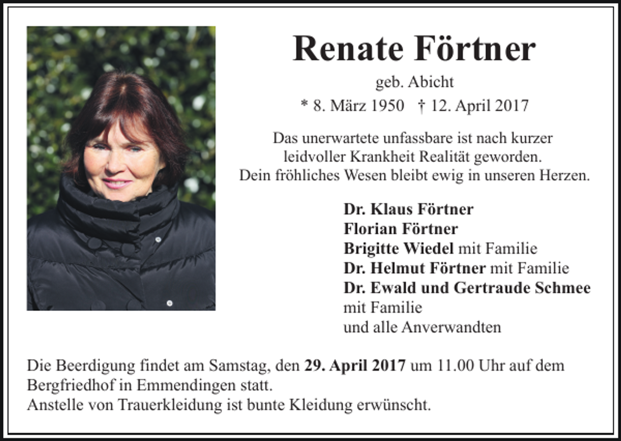 <p>Renate Förtner<br />geb. Abicht<br />* 8. März 1950 † 12. April 2017<br />Das unerwartete unfassbare ist nach kurzer<br />leidvoller Krankheit Realität geworden.<br />Dein fröhliches Wesen bleibt ewig in unseren Herzen.</p><p>Dr. Klaus Förtner<br />Florian Förtner<br />Brigitte Wiedel mit Familie<br />Dr. Helmut Förtner mit Familie<br />Dr. Ewald und Gertraude Schmee<br />mit Familie<br />und alle Anverwandten<br />Die Beerdigung findet am Samstag, den 29. April 2017 um 11.00 Uhr auf dem<br />Bergfriedhof in Emmendingen statt.<br />Anstelle von Trauerkleidung ist bunte Kleidung erwünscht.</p>