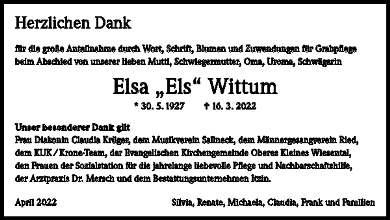 <p>Herzlichen Dank<br />für die große Anteilnahme durch Wort, Schrift, Blumen und Zuwendungen für Grabpflege<br />beim Abschied von unserer lieben Mutti, Schwiegermutter, Oma, Uroma, Schwägerin</p><p>Elsa „Els“ Wittum<br />* 30. 5. 1927 † 16. 3. 2022<br />Unser besonderer Dank gilt<br />Frau Diakonin Claudia Krüger, dem Musikverein Sallneck, dem Männergesangverein Ried,<br />dem KUK / Krone-Team, der Evangelischen Kirchengemeinde Oberes Kleines Wiesental,<br />den Frauen der Sozialstation für die jahrelange liebevolle Pflege und Nachbarschaftshilfe,<br />der Arztpraxis Dr. Mersch und dem Bestattungsunternehmen Itzin.<br />April 2022</p><p>Silvia, Renate, Michaela, Claudia, Frank und Familien</p>