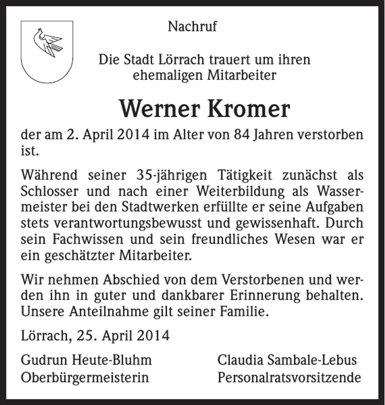 <p>Nachruf<br />Die Stadt Lörrach trauert um ihren<br />ehemaligen Mitarbeiter</p><p>Werner Kromer<br />der am 2. April 2014 im Alter von 84 Jahren verstorben<br />ist.<br />Während seiner 35-jährigen Tätigkeit zunächst als<br />Schlosser und nach einer Weiterbildung als Wassermeister bei den Stadtwerken erfüllte er seine Aufgaben<br />stets verantwortungsbewusst und gewissenhaft. Durch<br />sein Fachwissen und sein freundliches Wesen war er<br />ein geschätzter Mitarbeiter.<br />Wir nehmen Abschied von dem Verstorbenen und werden ihn in guter und dankbarer Erinnerung behalten.<br />Unsere Anteilnahme gilt seiner Familie.<br />Lörrach, 25. April 2014<br />Gudrun Heute-Bluhm<br />Claudia Sambale-Lebus<br />Oberbürgermeisterin Personalratsvorsitzende</p>