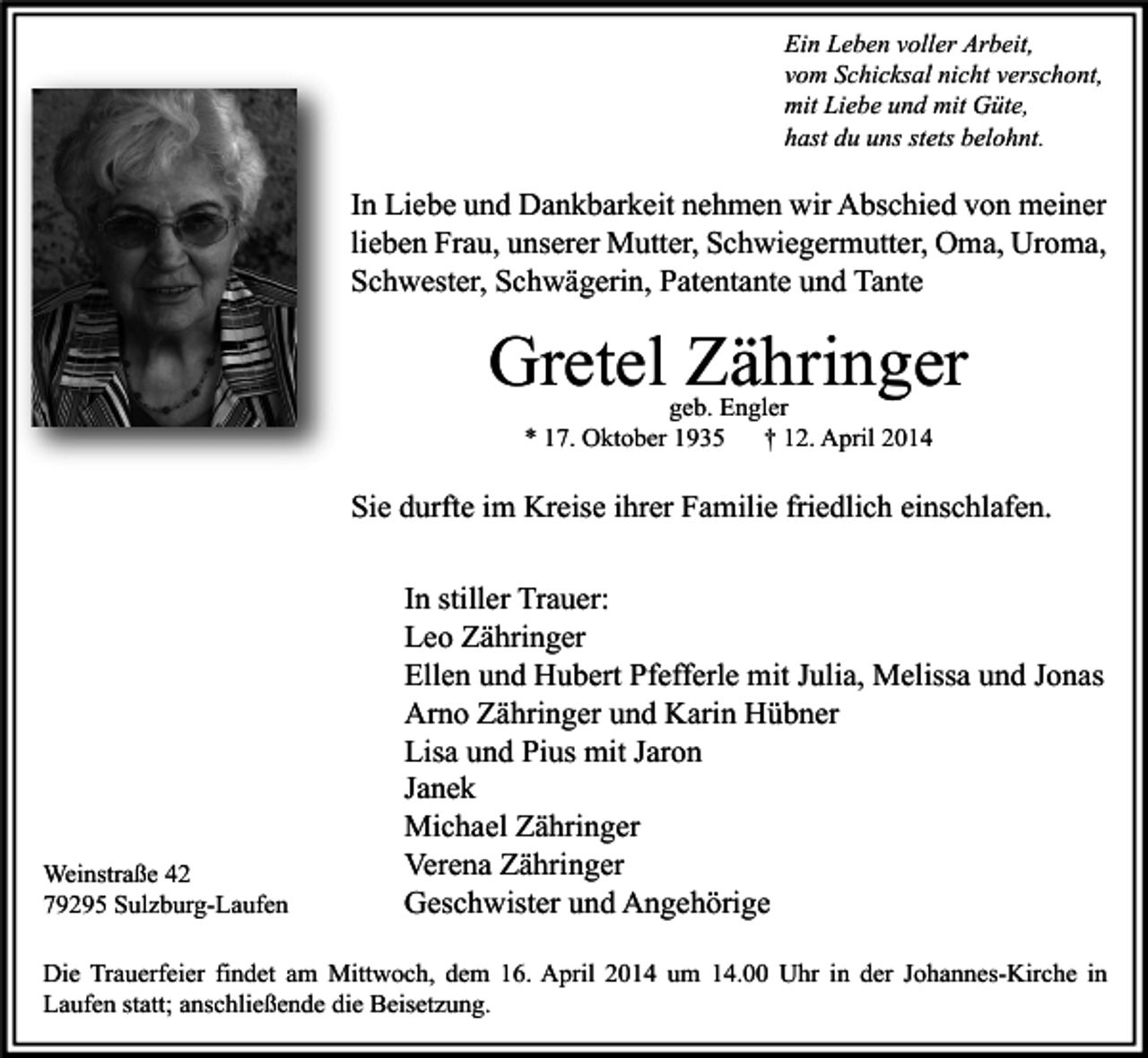 <p>Ein Leben voller Arbeit,<br />vom Schicksal nicht verschont,<br />mit Liebe und mit Güte,<br />hast du uns stets belohnt.</p><p>In Liebe und Dankbarkeit nehmen wir Abschied von meiner<br />lieben Frau, unserer Mutter, Schwiegermutter, Oma, Uroma,<br />Schwester, Schwägerin, Patentante und Tante</p><p>Gretel Zähringer<br />geb. Engler<br />* 17. Oktober 1935<br />† 12. April 2014</p><p>Sie durfte im Kreise ihrer Familie friedlich einschlafen.</p><p>Weinstraße 42<br />79295 Sulzburg-Laufen</p><p>In stiller Trauer:<br />Leo Zähringer<br />Ellen und Hubert Pfefferle mit Julia, Melissa und Jonas<br />Arno Zähringer und Karin Hübner<br />Lisa und Pius mit Jaron<br />Janek<br />Michael Zähringer<br />Verena Zähringer<br />Geschwister und Angehörige</p><p>Die Trauerfeier findet am Mittwoch, dem 16. April 2014 um 14.00 Uhr in der Johannes-Kirche in<br />Laufen statt; anschließende die Beisetzung.</p>