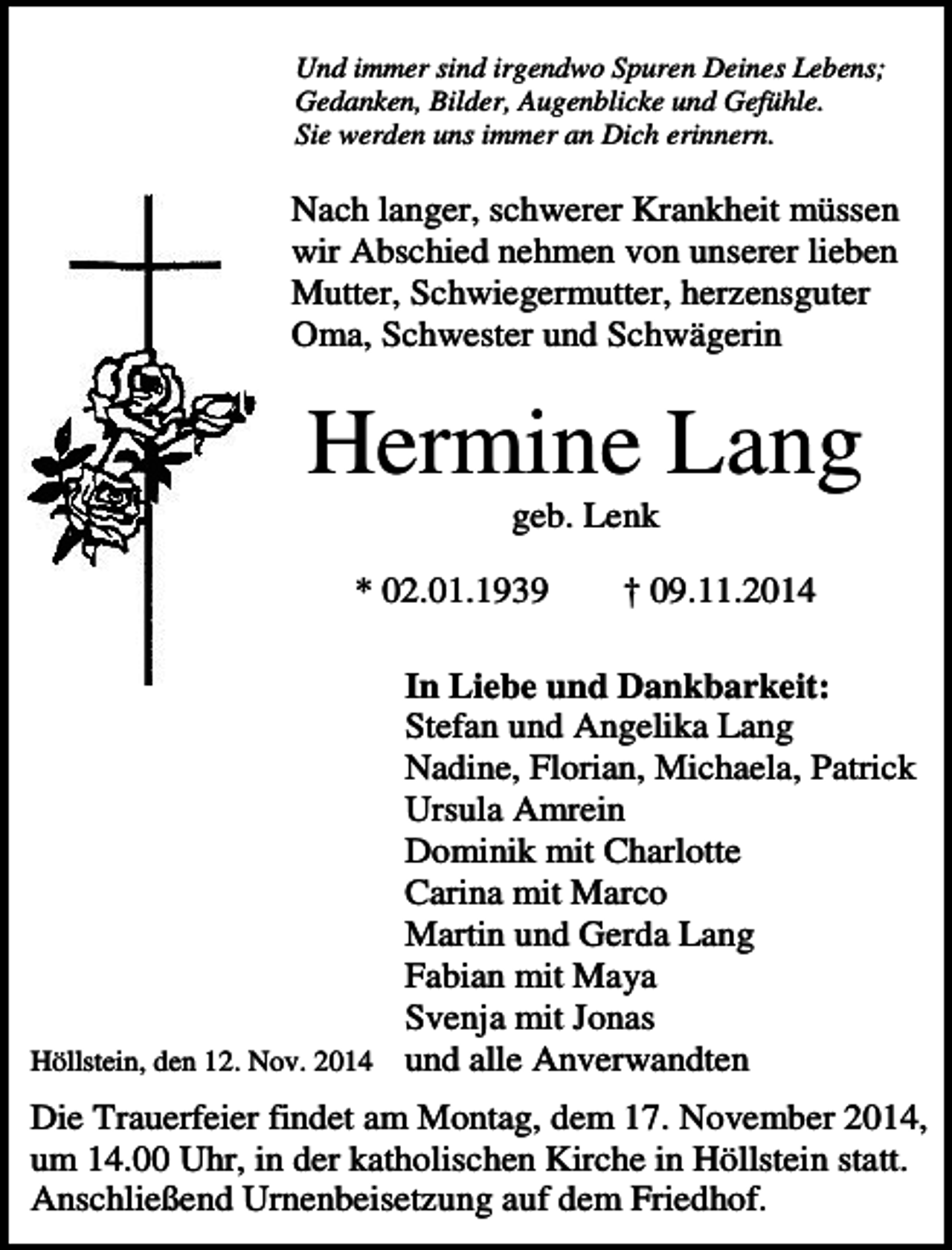 <p>Und immer sind irgendwo Spuren Deines Lebens;<br />Gedanken, Bilder, Augenblicke und Gefühle.<br />Sie werden uns immer an Dich erinnern.</p><p>Nach langer, schwerer Krankheit müssen<br />wir Abschied nehmen von unserer lieben<br />Mutter, Schwiegermutter, herzensguter<br />Oma, Schwester und Schwägerin</p><p>Hermine Lang<br />geb. Lenk<br />* 02.01.1939</p><p>† 09.11.2014</p><p>In Liebe und Dankbarkeit:<br />Stefan und Angelika Lang<br />Nadine, Florian, Michaela, Patrick<br />Ursula Amrein<br />Dominik mit Charlotte<br />Carina mit Marco<br />Martin und Gerda Lang<br />Fabian mit Maya<br />Svenja mit Jonas<br />Höllstein, den 12. Nov. 2014 und alle Anverwandten<br />Die Trauerfeier findet am Montag, dem 17. November 2014,<br />um 14.00 Uhr, in der katholischen Kirche in Höllstein statt.<br />Anschließend Urnenbeisetzung auf dem Friedhof.</p>