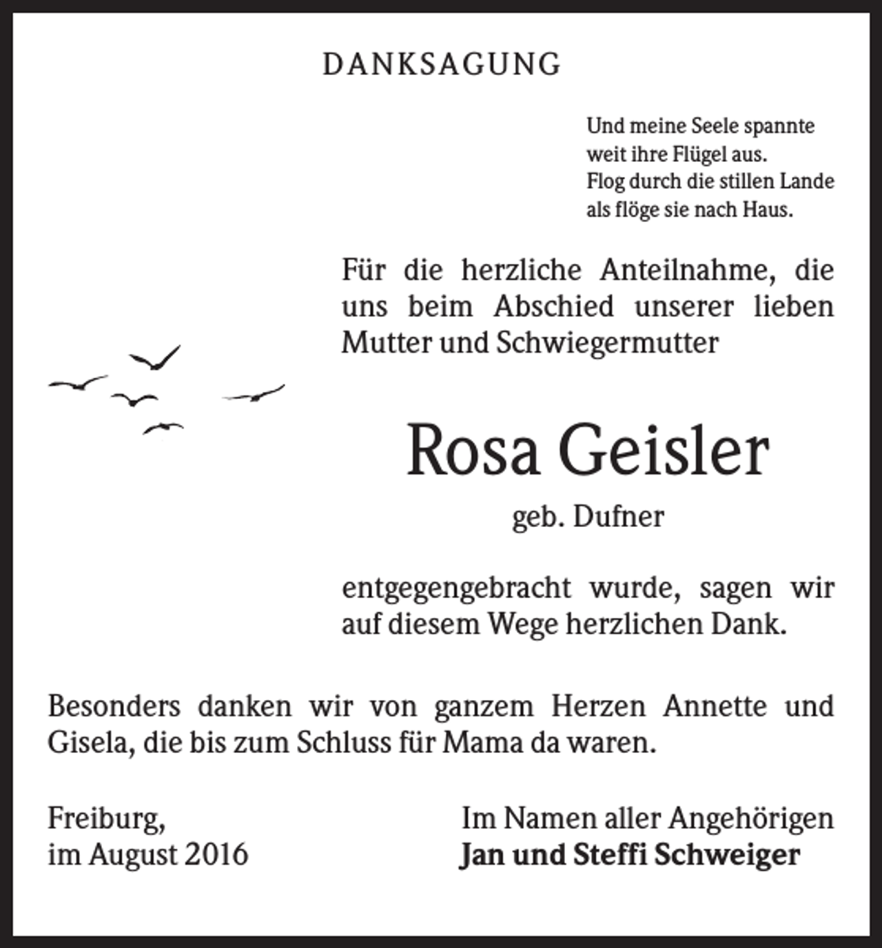 <p>DA NK S A GUNG<br />Und meine Seele spannte<br />weit ihre Flügel aus.<br />Flog durch die stillen Lande<br />als flöge sie nach Haus.</p><p>Für die herzliche Anteilnahme, die<br />uns beim Abschied unserer lieben<br />Mutter und Schwiegermutter</p><p>Rosa Geisler<br />geb. Dufner<br />entgegengebracht wurde, sagen wir<br />auf diesem Wege herzlichen Dank.<br />Besonders danken wir von ganzem Herzen Annette und<br />Gisela, die bis zum Schluss für Mama da waren.<br />Freiburg,<br />im August 2016</p><p>Im Namen aller Angehörigen<br />Jan und Steffi Schweiger</p>