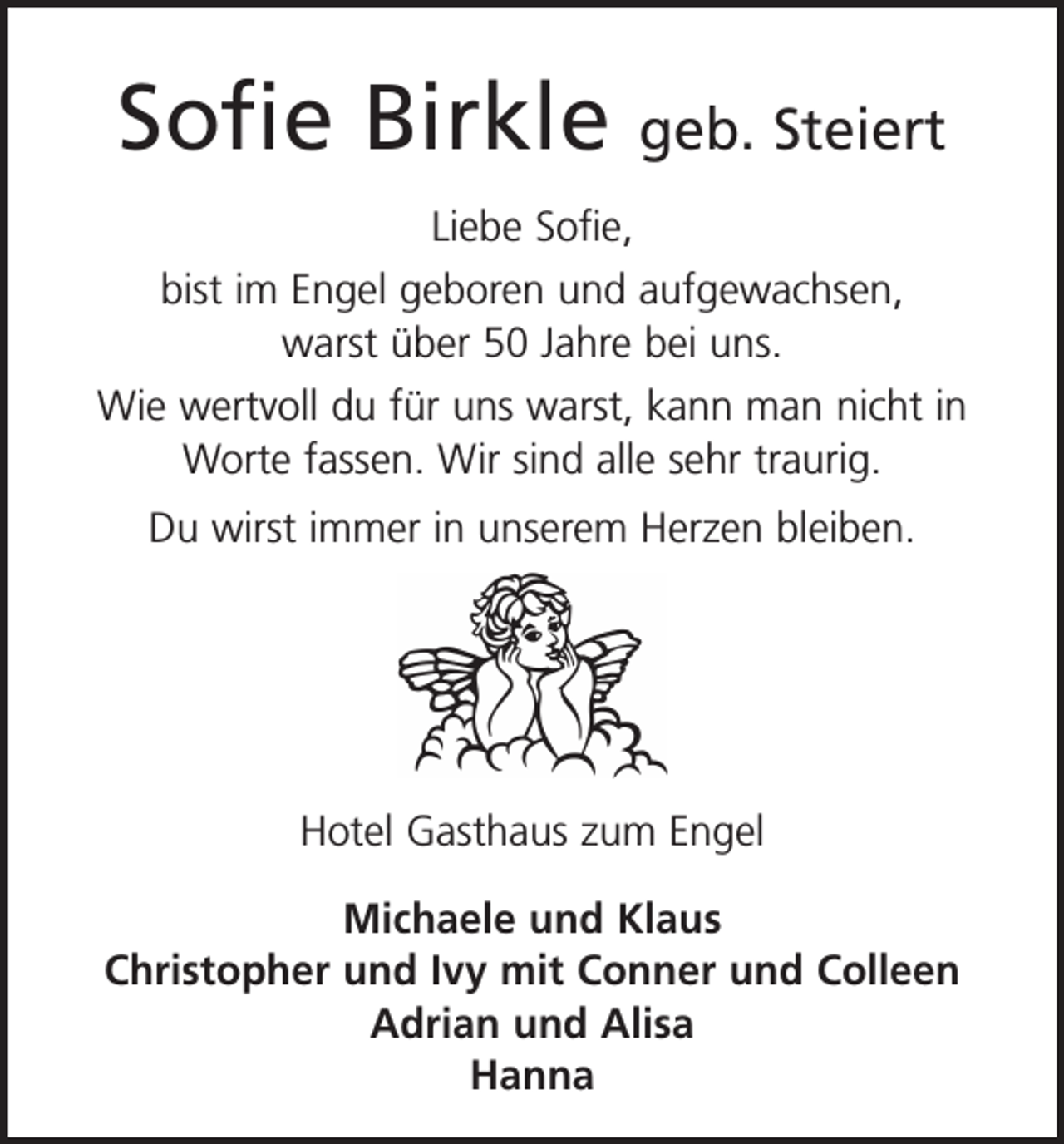 <p>Sofie Birkle</p><p>geb. Steiert</p><p>Liebe Sofie,<br />bist im Engel geboren und aufgewachsen,<br />warst über 50 Jahre bei uns.<br />Wie wertvoll du für uns warst, kann man nicht in<br />Worte fassen. Wir sind alle sehr traurig.<br />Du wirst immer in unserem Herzen bleiben.</p><p>Hotel Gasthaus zum Engel<br />Michaele und Klaus<br />Christopher und Ivy mit Conner und Colleen<br />Adrian und Alisa<br />Hanna</p>