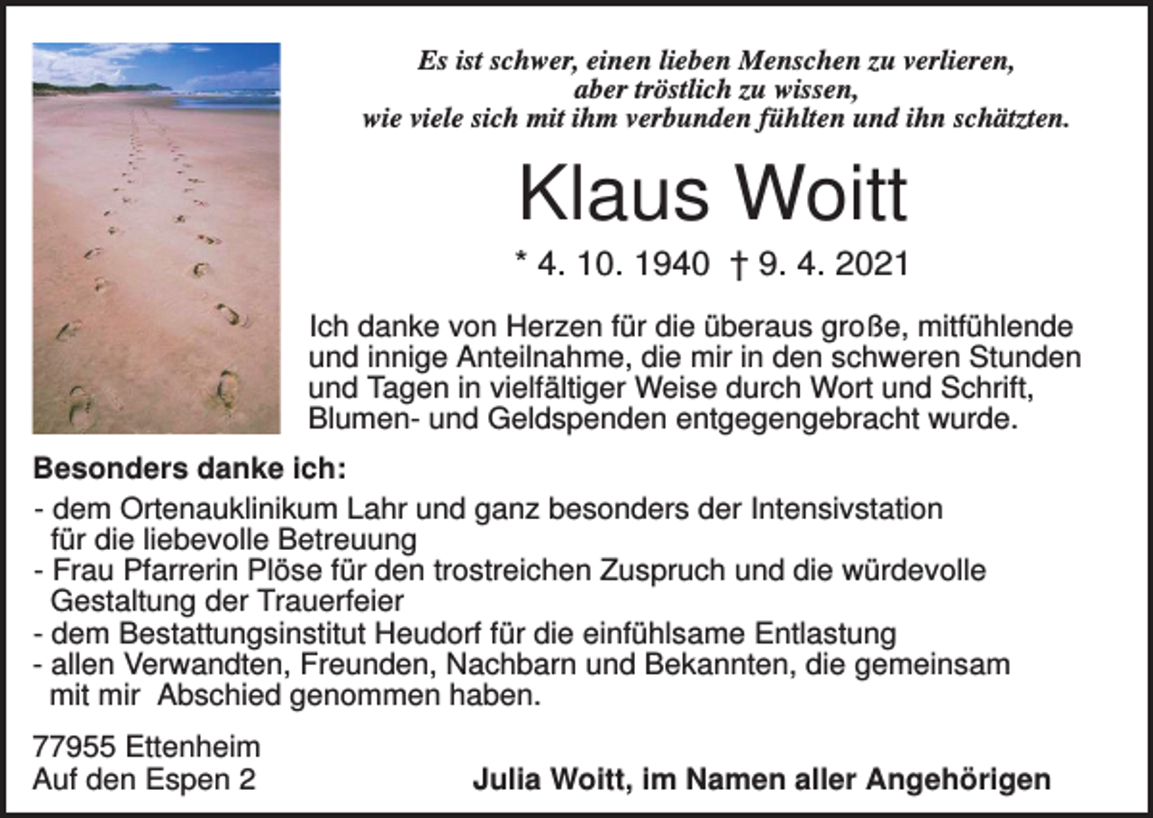 <p>Es ist schwer, einen lieben Menschen zu verlieren,<br />aber tröstlich zu wissen,<br />wie viele sich mit ihm verbunden fühlten und ihn schätzten.</p><p>Klaus Woitt<br />* 4. 10. 1940 † 9. 4. 2021<br />Ich danke von Herzen für die überaus große, mitfühlende<br />und innige Anteilnahme, die mir in den schweren Stunden<br />und Tagen in vielfältiger Weise durch Wort und Schrift,<br />Blumen- und Geldspenden entgegengebracht wurde.<br />Besonders danke ich:<br />- dem Ortenauklinikum Lahr und ganz besonders der Intensivstation<br />für die liebevolle Betreuung<br />- Frau Pfarrerin Plöse für den trostreichen Zuspruch und die würdevolle<br />Gestaltung der Trauerfeier<br />- dem Bestattungsinstitut Heudorf für die einfühlsame Entlastung<br />- allen Verwandten, Freunden, Nachbarn und Bekannten, die gemeinsam<br />mit mir Abschied genommen haben.<br />77955 Ettenheim<br />Auf den Espen 2</p><p>Julia Woitt, im Namen aller Angehörigen</p>