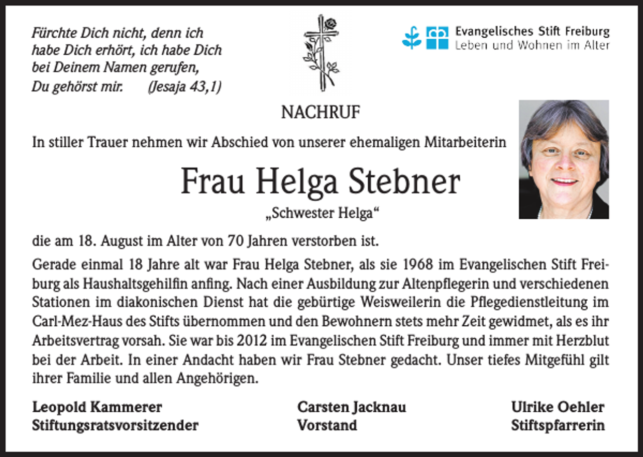 <p>Fürchte Dich nicht, denn ich<br />habe Dich erhört, ich habe Dich<br />bei Deinem Namen gerufen,<br />Du gehörst mir. (Jesaja 43,1)</p><p>NACHRUF<br />In stiller Trauer nehmen wir Abschied von unserer ehemaligen Mitarbeiterin</p><p>Frau Helga Stebner<br />„Schwester Helga“</p><p>die am 18. August im Alter von 70 Jahren verstorben ist.<br />Gerade einmal 18 Jahre alt war Frau Helga Stebner, als sie 1968 im Evangelischen Stift Freiburg als Haushaltsgehilfin anfing. Nach einer Ausbildung zur Altenpflegerin und verschiedenen<br />Stationen im diakonischen Dienst hat die gebürtige Weisweilerin die Pflegedienstleitung im<br />Carl-Mez-Haus des Stifts übernommen und den Bewohnern stets mehr Zeit gewidmet, als es ihr<br />Arbeitsvertrag vorsah. Sie war bis 2012 im Evangelischen Stift Freiburg und immer mit Herzblut<br />bei der Arbeit. In einer Andacht haben wir Frau Stebner gedacht. Unser tiefes Mitgefühl gilt<br />ihrer Familie und allen Angehörigen.<br />Leopold Kammerer<br />Stiftungsratsvorsitzender</p><p>Carsten Jacknau<br />Vorstand</p><p>Ulrike Oehler<br />Stiftspfarrerin</p>