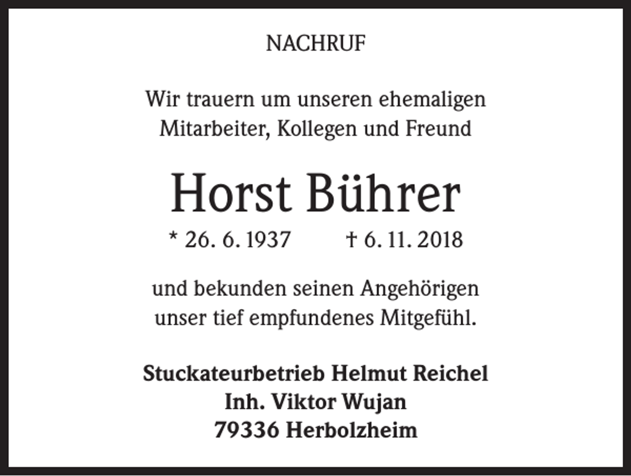 <p>NACHRUF<br />Wir trauern um unseren ehemaligen<br />Mitarbeiter, Kollegen und Freund</p><p>Horst Bührer</p><p>* 26. 6. 1937</p><p>† 6. 11. 2018</p><p>und bekunden seinen Angehörigen<br />unser tief empfundenes Mitgefühl.<br />Stuckateurbetrieb Helmut Reichel<br />Inh. Viktor Wujan<br />79336 Herbolzheim</p>
