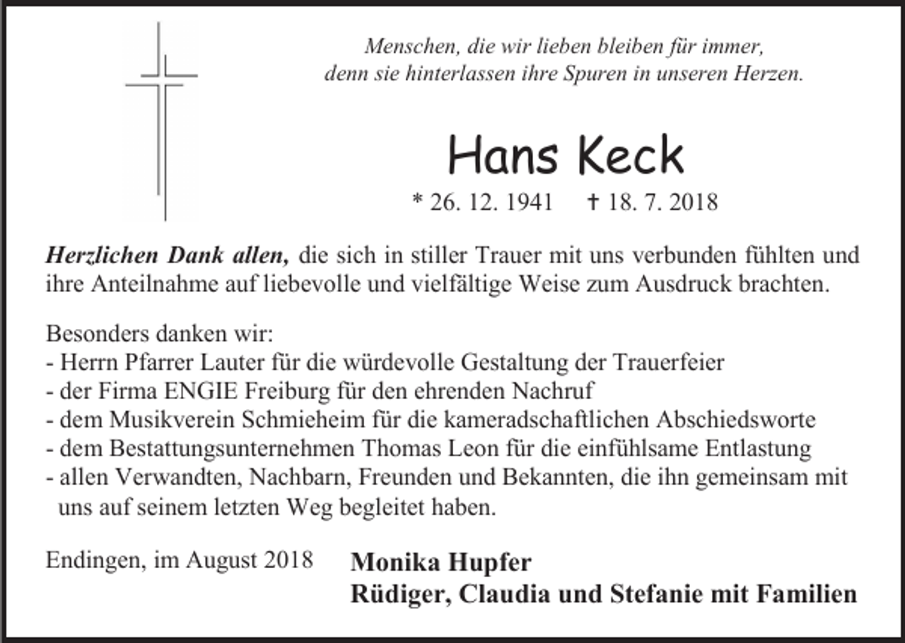 <p>Menschen, die wir lieben bleiben für immer,<br />denn sie hinterlassen ihre Spuren in unseren Herzen.</p><p>Hans Keck<br />* 26. 12. 1941</p><p> 18. 7. 2018</p><p>Herzlichen Dank allen, die sich in stiller Trauer mit uns verbunden fühlten und<br />ihre Anteilnahme auf liebevolle und vielfältige Weise zum Ausdruck brachten.<br />Besonders danken wir:<br />- Herrn Pfarrer Lauter für die würdevolle Gestaltung der Trauerfeier<br />- der Firma ENGIE Freiburg für den ehrenden Nachruf<br />- dem Musikverein Schmieheim für die kameradschaftlichen Abschiedsworte<br />- dem Bestattungsunternehmen Thomas Leon für die einfühlsame Entlastung<br />- allen Verwandten, Nachbarn, Freunden und Bekannten, die ihn gemeinsam mit<br />uns auf seinem letzten Weg begleitet haben.<br />Endingen, im August 2018</p><p>Monika Hupfer<br />Rüdiger, Claudia und Stefanie mit Familien</p>