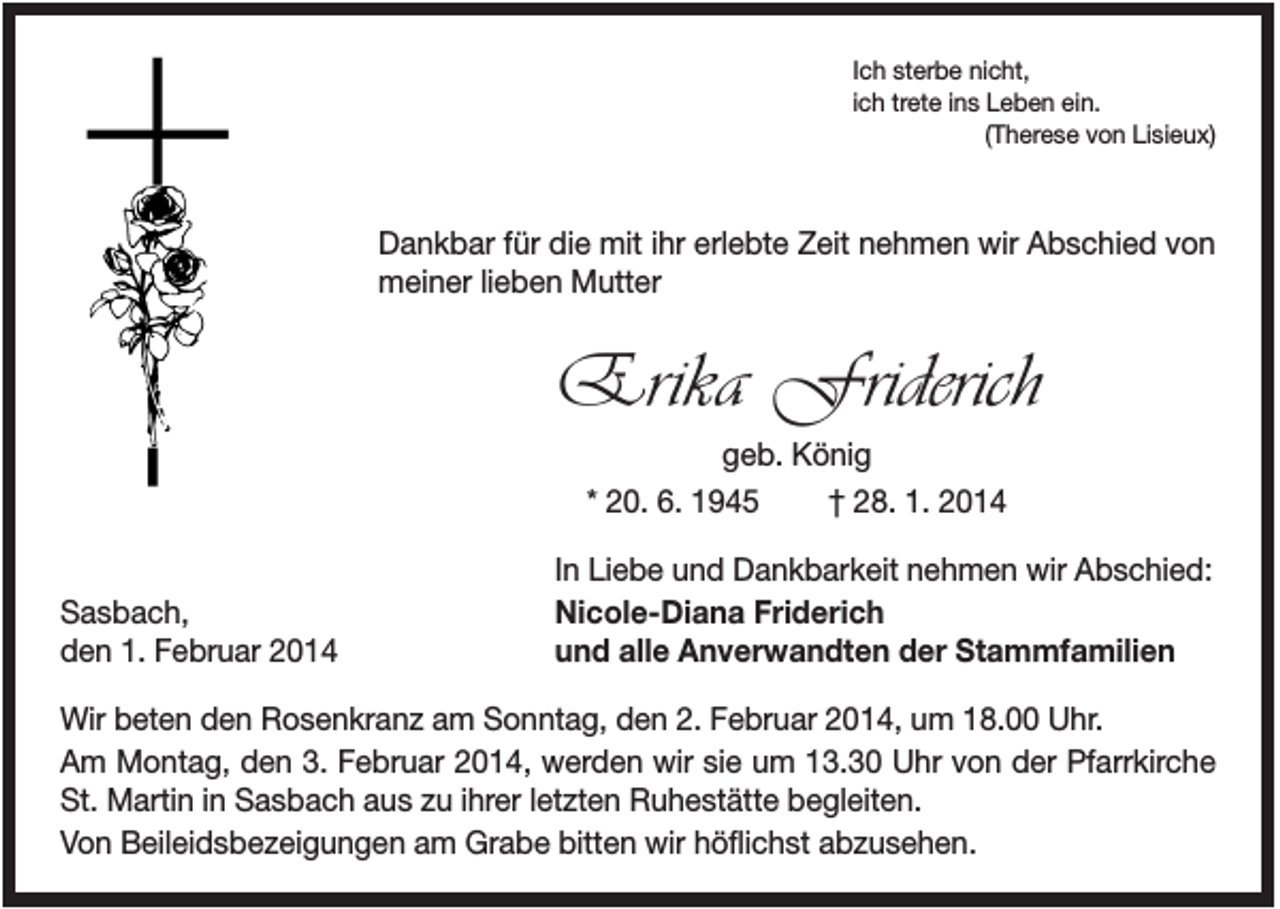 <p>Ich sterbe nicht,<br />ich trete ins Leben ein.<br />(Therese von Lisieux)</p><p>Dankbar für die mit ihr erlebte Zeit nehmen wir Abschied von<br />meiner lieben Mutter</p><p>Erika Friderich<br />geb. König<br />* 20. 6. 1945<br />† 28. 1. 2014</p><p>Sasbach,<br />den 1. Februar 2014</p><p>In Liebe und Dankbarkeit nehmen wir Abschied:<br />Nicole-Diana Friderich<br />und alle Anverwandten der Stammfamilien</p><p>Wir beten den Rosenkranz am Sonntag, den 2. Februar 2014, um 18.00 Uhr.<br />Am Montag, den 3. Februar 2014, werden wir sie um 13.30 Uhr von der Pfarrkirche<br />St. Martin in Sasbach aus zu ihrer letzten Ruhestätte begleiten.<br />Von Beileidsbezeigungen am Grabe bitten wir höflichst abzusehen.</p>