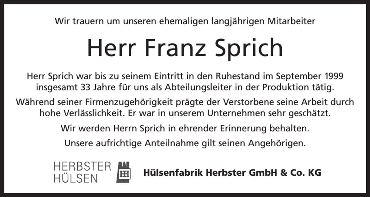 <p>Wir trauern um unseren ehemaligen langjährigen Mitarbeiter</p><p>Herr Franz Sprich<br />Herr Sprich war bis zu seinem Eintritt in den Ruhestand im September 1999<br />insgesamt 33 Jahre für uns als Abteilungsleiter in der Produktion tätig.<br />Während seiner Firmenzugehörigkeit prägte der Verstorbene seine Arbeit durch<br />hohe Verlässlichkeit. Er war in unserem Unternehmen sehr geschätzt.<br />Wir werden Herrn Sprich in ehrender Erinnerung behalten.<br />Unsere aufrichtige Anteilnahme gilt seinen Angehörigen.<br />Hülsenfabrik Herbster GmbH &amp; Co. KG</p>
