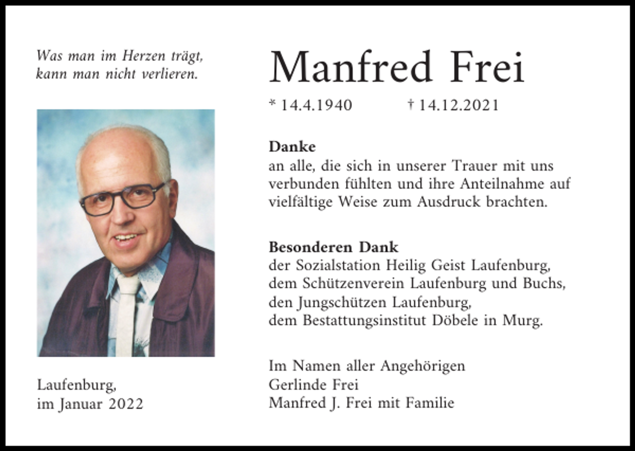 <p>Was man im Herzen trägt,<br />kann man nicht verlieren.</p><p>Manfred Frei<br />* 14.4.1940</p><p>† 14.12.2021</p><p>Danke<br />an alle, die sich in unserer Trauer mit uns<br />verbunden fühlten und ihre Anteilnahme auf<br />vielfältige Weise zum Ausdruck brachten.<br />Besonderen Dank<br />der Sozialstation Heilig Geist Laufenburg,<br />dem Schützenverein Laufenburg und Buchs,<br />den Jungschützen Laufenburg,<br />dem Bestattungsinstitut Döbele in Murg.</p><p>Laufenburg,<br />im Januar 2022</p><p>Im Namen aller Angehörigen<br />Gerlinde Frei<br />Manfred J. Frei mit Familie</p>