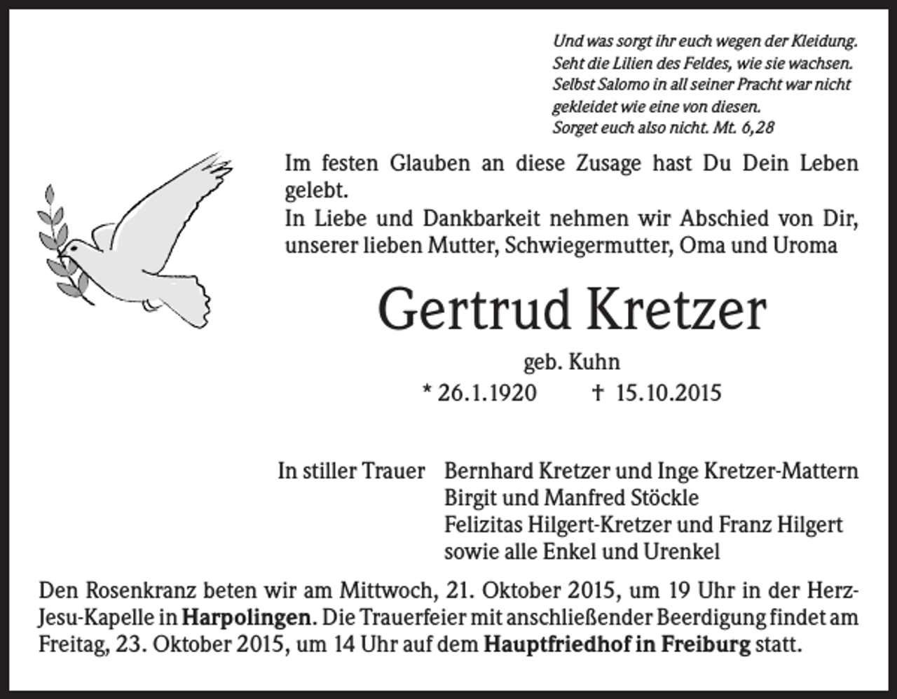 <p>Und was sorgt ihr euch wegen der Kleidung.<br />Seht die Lilien des Feldes, wie sie wachsen.<br />Selbst Salomo in all seiner Pracht war nicht<br />gekleidet wie eine von diesen.<br />Sorget euch also nicht. Mt. 6,28</p><p>Im festen Glauben an diese Zusage hast Du Dein Leben<br />gelebt.<br />In Liebe und Dankbarkeit nehmen wir Abschied von Dir,<br />unserer lieben Mutter, Schwiegermutter, Oma und Uroma</p><p>Gertrud Kretzer<br />geb. Kuhn<br />* 26.1.1920<br />† 15.10.2015<br />In stiller Trauer Bernhard Kretzer und Inge Kretzer-Mattern<br />Birgit und Manfred Stöckle<br />Felizitas Hilgert-Kretzer und Franz Hilgert<br />sowie alle Enkel und Urenkel<br />Den Rosenkranz beten wir am Mittwoch, 21. Oktober 2015, um 19 Uhr in der HerzJesu-Kapelle in Harpolingen. Die Trauerfeier mit anschließender Beerdigung findet am<br />Freitag, 23. Oktober 2015, um 14 Uhr auf dem Hauptfriedhof in Freiburg statt.</p>