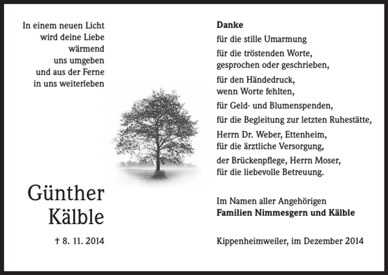 <p>In einem neuen Licht<br />wird deine Liebe<br />wärmend<br />uns umgeben<br />und aus der Ferne<br />in uns weiterleben</p><p>Günther<br />Kälble<br />† 8. 11. 2014</p><p>Danke<br />für die stille Umarmung<br />für die tröstenden Worte,<br />gesprochen oder geschrieben,<br />für den Händedruck,<br />wenn Worte fehlten,<br />für Geld- und Blumenspenden,<br />für die Begleitung zur letzten Ruhestätte,<br />Herrn Dr. Weber, Ettenheim,<br />für die ärztliche Versorgung,<br />der Brückenpflege, Herrn Moser,<br />für die liebevolle Betreuung.<br />Im Namen aller Angehörigen<br />Familien Nimmesgern und Kälble<br />Kippenheimweiler, im Dezember 2014</p>