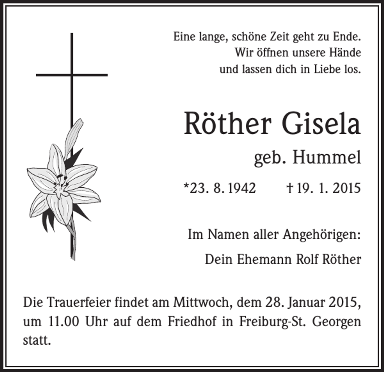 <p>Eine lange, schöne Zeit geht zu Ende.<br />Wir öffnen unsere Hände<br />und lassen dich in Liebe los.</p><p>Röther Gisela<br />geb. Hummel<br />*23. 8. 1942 † 19. 1. 2015<br />Im Namen aller Angehörigen:<br />Dein Ehemann Rolf Röther<br />Die Trauerfeier findet am Mittwoch, dem 28. Januar 2015,<br />um 11.00 Uhr auf dem Friedhof in Freiburg-St. Georgen<br />statt.</p>