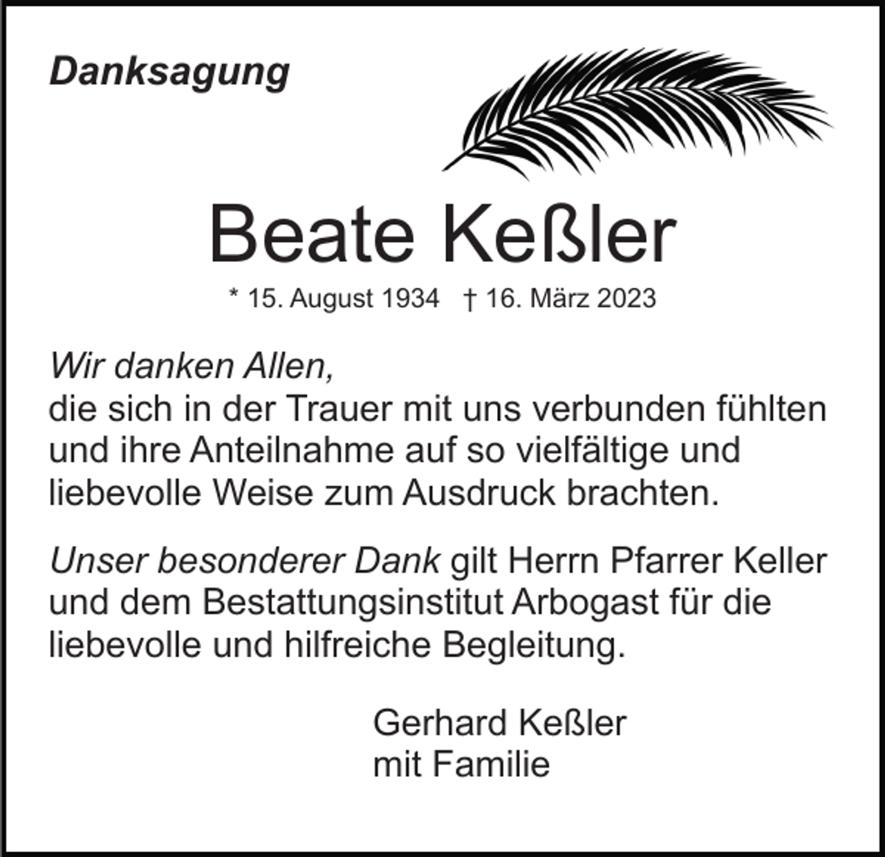 <p>Danksagung</p><p>Beate Keßler<br />* 15. August 1934 † 16. März 2023</p><p>Wir danken Allen,<br />die sich in der Trauer mit uns verbunden fühlten<br />und ihre Anteilnahme auf so vielfältige und<br />liebevolle Weise zum Ausdruck brachten.<br />Unser besonderer Dank gilt Herrn Pfarrer Keller<br />und dem Bestattungsinstitut Arbogast für die<br />liebevolle und hilfreiche Begleitung.<br />Gerhard Keßler<br />mit Familie</p>