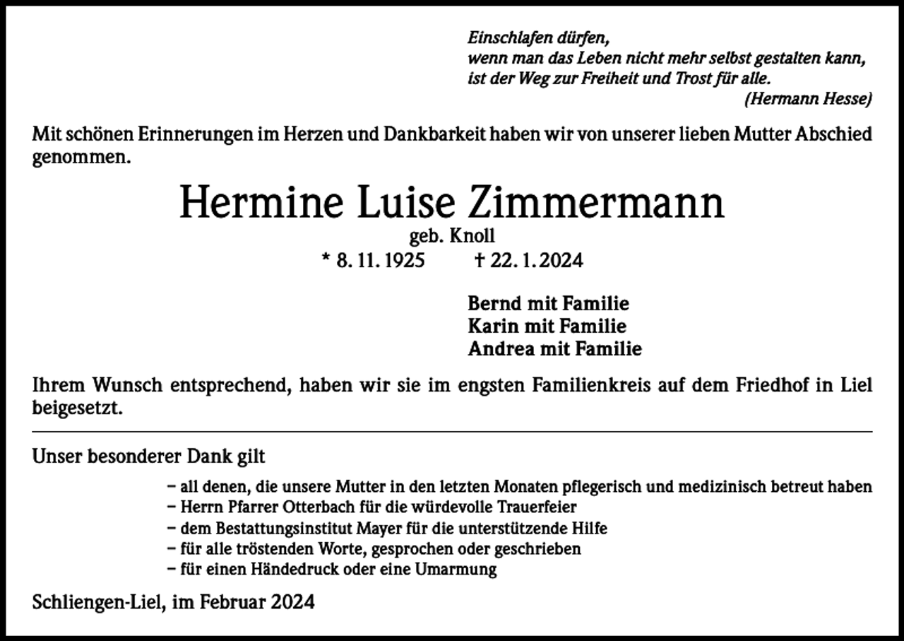 <p>Einschlafen dürfen,<br />wenn man das Leben nicht mehr selbst gestalten kann,<br />ist der Weg zur Freiheit und Trost für alle.</p><p>(Hermann Hesse)</p><p>Mit schönen Erinnerungen im Herzen und Dankbarkeit haben wir von unserer lieben Mutter Abschied<br />genommen.</p><p>Hermine Luise Zimmermann<br />geb. Knoll<br />* 8. 11. 1925 † 22. 1. 2024</p><p>Bernd mit Familie<br />Karin mit Familie<br />Andrea mit Familie<br />Ihrem Wunsch entsprechend, haben wir sie im engsten Familienkreis auf dem Friedhof in Liel<br />beigesetzt.<br />Unser besonderer Dank gilt<br />– a ll denen, die unsere Mutter in den letzten Monaten pflegerisch und medizinisch betreut haben<br />– Herrn Pfarrer Otterbach für die würdevolle Trauerfeier<br />– dem Bestattungsinstitut Mayer für die unterstützende Hilfe<br />– für alle tröstenden Worte, gesprochen oder geschrieben<br />– für einen Händedruck oder eine Umarmung</p><p>Schliengen-Liel, im Februar 2024</p>
