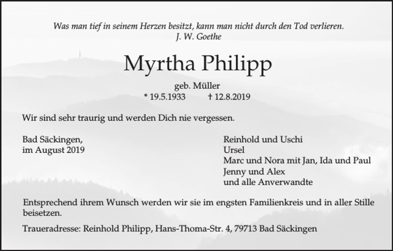 <p>Was man tief in seinem Herzen besitzt, kann man nicht durch den Tod verlieren.<br />J. W. Goethe</p><p>Myrtha Philipp<br />geb. Müller<br />* 19.5.1933<br />† 12.8.2019<br />Wir sind sehr traurig und werden Dich nie vergessen.<br />Bad Säckingen,<br />im August 2019</p><p>Reinhold und Uschi<br />Ursel<br />Marc und Nora mit Jan, Ida und Paul<br />Jenny und Alex<br />und alle Anverwandte</p><p>Entsprechend ihrem Wunsch werden wir sie im engsten Familienkreis und in aller Stille<br />beisetzen.<br />Traueradresse: Reinhold Philipp, Hans-Thoma-Str. 4, 79713 Bad Säckingen</p>