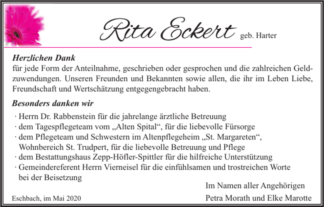 <p>Rita Eckert</p><p>geb. Harter</p><p>Herzlichen Dank<br />für jede Form der Anteilnahme, geschrieben oder gesprochen und die zahlreichen Geldzuwendungen. Unseren Freunden und Bekannten sowie allen, die ihr im Leben Liebe,<br />Freundschaft und Wertschätzung entgegengebracht haben.<br />Besonders danken wir<br />∙ Herrn Dr. Rabbenstein für die jahrelange ärztliche Betreuung<br />∙ dem Tagespflegeteam vom „Alten Spital“, für die liebevolle Fürsorge<br />∙ dem Pflegeteam und Schwestern im Altenpflegeheim „St. Margareten“,<br />Wohnbereich St. Trudpert, für die liebevolle Betreuung und Pflege<br />∙ dem Bestattungshaus Zepp-Höfler-Spittler für die hilfreiche Unterstützung<br />∙ Gemeindereferent Herrn Vierneisel für die einfühlsamen und trostreichen Worte<br />bei der Beisetzung<br />Im Namen aller Angehörigen<br />Petra Morath und Elke Marotte<br />Eschbach, im Mai 2020</p>