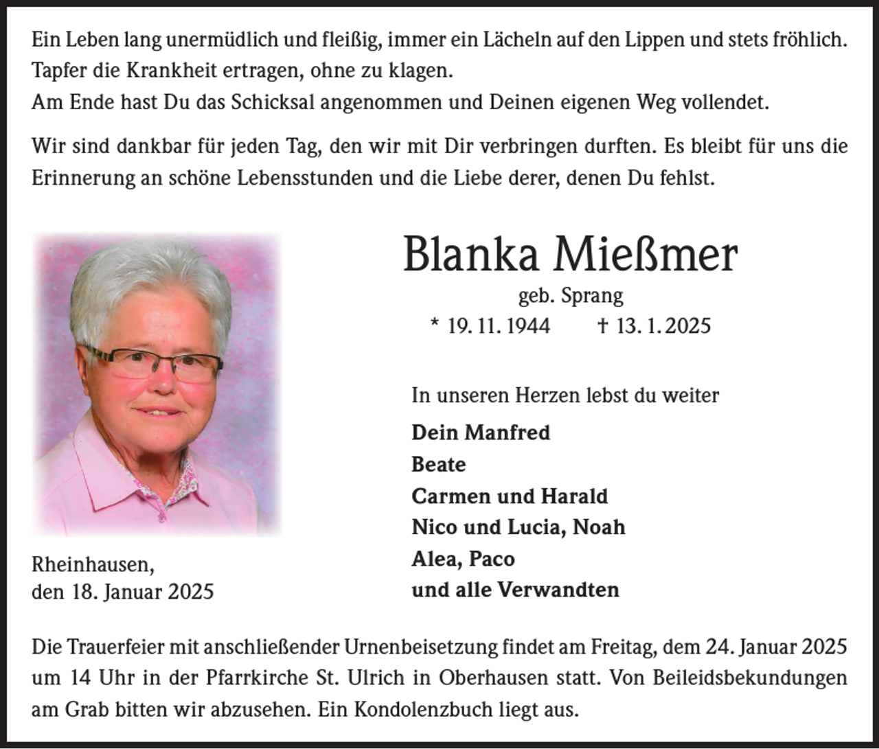 <p>Ein Leben lang unermüdlich und fleißig, immer ein Lächeln auf den Lippen und stets fröhlich.<br />Tapfer die Krankheit ertragen, ohne zu klagen.<br />Am Ende hast Du das Schicksal angenommen und Deinen eigenen Weg vollendet.<br />Wir sind dankbar für jeden Tag, den wir mit Dir verbringen durften. Es bleibt für uns die<br />Erinnerung an schöne Lebensstunden und die Liebe derer, denen Du fehlst.</p><p>Blanka Mießmer<br />geb. Sprang<br />* 19. 11. 1944 † 13. 1. 2025</p><p>In unseren Herzen lebst du weiter</p><p>Rheinhausen,<br />den 18. Januar 2025</p><p>Dein Manfred<br />Beate<br />Carmen und Harald<br />Nico und Lucia, Noah<br />Alea, Paco<br />und alle Verwandten</p><p>Die Trauerfeier mit anschließender Urnenbeisetzung findet am Freitag, dem 24. Januar 2025<br />um 14 Uhr in der Pfarrkirche St. Ulrich in Oberhausen statt. Von Beileidsbekundungen<br />am Grab bitten wir abzusehen. Ein Kondolenzbuch liegt aus.</p>