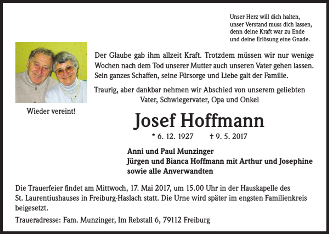<p>Unser Herz will dich halten,<br />unser Verstand muss dich lassen,<br />denn deine Kraft war zu Ende<br />und deine Erlösung eine Gnade.</p><p>Der Glaube gab ihm allzeit Kraft. Trotzdem müssen wir nur wenige<br />Wochen nach dem Tod unserer Mutter auch unseren Vater gehen lassen.<br />Sein ganzes Schaffen, seine Fürsorge und Liebe galt der Familie.<br />Traurig, aber dankbar nehmen wir Abschied von unserem geliebten<br />Vater, Schwiegervater, Opa und Onkel<br />Wieder vereint!</p><p>Josef Hoffmann<br />* 6. 12. 1927 † 9. 5. 2017</p><p>Anni und Paul Munzinger<br />Jürgen und Bianca Hoffmann mit Arthur und Josephine<br />sowie alle Anverwandten<br />Die Trauerfeier findet am Mittwoch, 17. Mai 2017, um 15.00 Uhr in der Hauskapelle des<br />St. Laurentiushauses in Freiburg-Haslach statt. Die Urne wird später im engsten Familienkreis<br />beigesetzt.<br />Traueradresse: Fam. Munzinger, Im Rebstall 6, 79112 Freiburg</p>