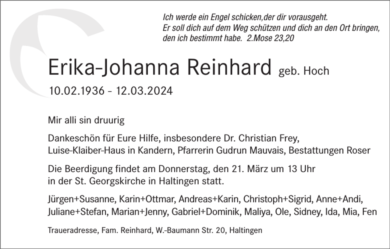 <p>Ich werde ein Engel schicken,der dir vorausgeht.<br />Er soll dich auf dem Weg schützen und dich an den Ort bringen,<br />den ich bestimmt habe. 2.Mose 23,20</p><p>Erika-Johanna Reinhard geb. Hoch<br />10.02.1936 - 12.03.2024<br />Mir alli sin druurig<br />Dankeschön für Eure Hilfe, insbesondere Dr. Christian Frey,<br />Luise-Klaiber-Haus in Kandern, Pfarrerin Gudrun Mauvais, Bestattungen Roser<br />Die Beerdigung findet am Donnerstag, den 21. März um 13 Uhr<br />in der St. Georgskirche in Haltingen statt.<br />Jürgen+Susanne, Karin+Ottmar, Andreas+Karin, Christoph+Sigrid, Anne+Andi,<br />Juliane+Stefan, Marian+Jenny, Gabriel+Dominik, Maliya, Ole, Sidney, Ida, Mia, Fen<br />Traueradresse, Fam. Reinhard, W.-Baumann Str. 20, Haltingen</p>
