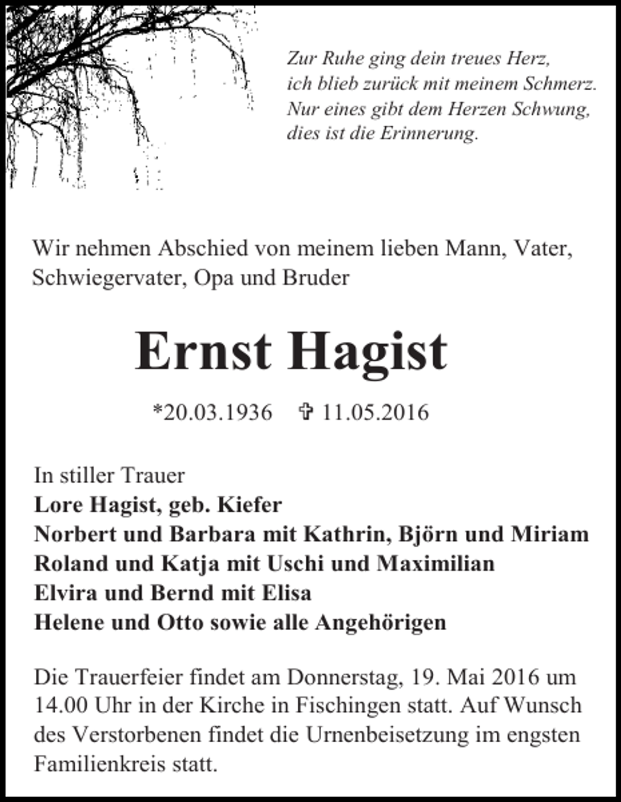 <p>Zur Ruhe ging dein treues Herz,<br />ich blieb zurück mit meinem Schmerz.<br />Nur eines gibt dem Herzen Schwung,<br />dies ist die Erinnerung.</p><p>Wir nehmen Abschied von meinem lieben Mann, Vater,<br />Schwiegervater, Opa und Bruder</p><p>Ernst Hagist<br />*20.03.1936</p><p> 11.05.2016</p><p>In stiller Trauer<br />Lore Hagist, geb. Kiefer<br />Norbert und Barbara mit Kathrin, Björn und Miriam<br />Roland und Katja mit Uschi und Maximilian<br />Elvira und Bernd mit Elisa<br />Helene und Otto sowie alle Angehörigen<br />Die Trauerfeier findet am Donnerstag, 19. Mai 2016 um<br />14.00 Uhr in der Kirche in Fischingen statt. Auf Wunsch<br />des Verstorbenen findet die Urnenbeisetzung im engsten<br />Familienkreis statt.</p>
