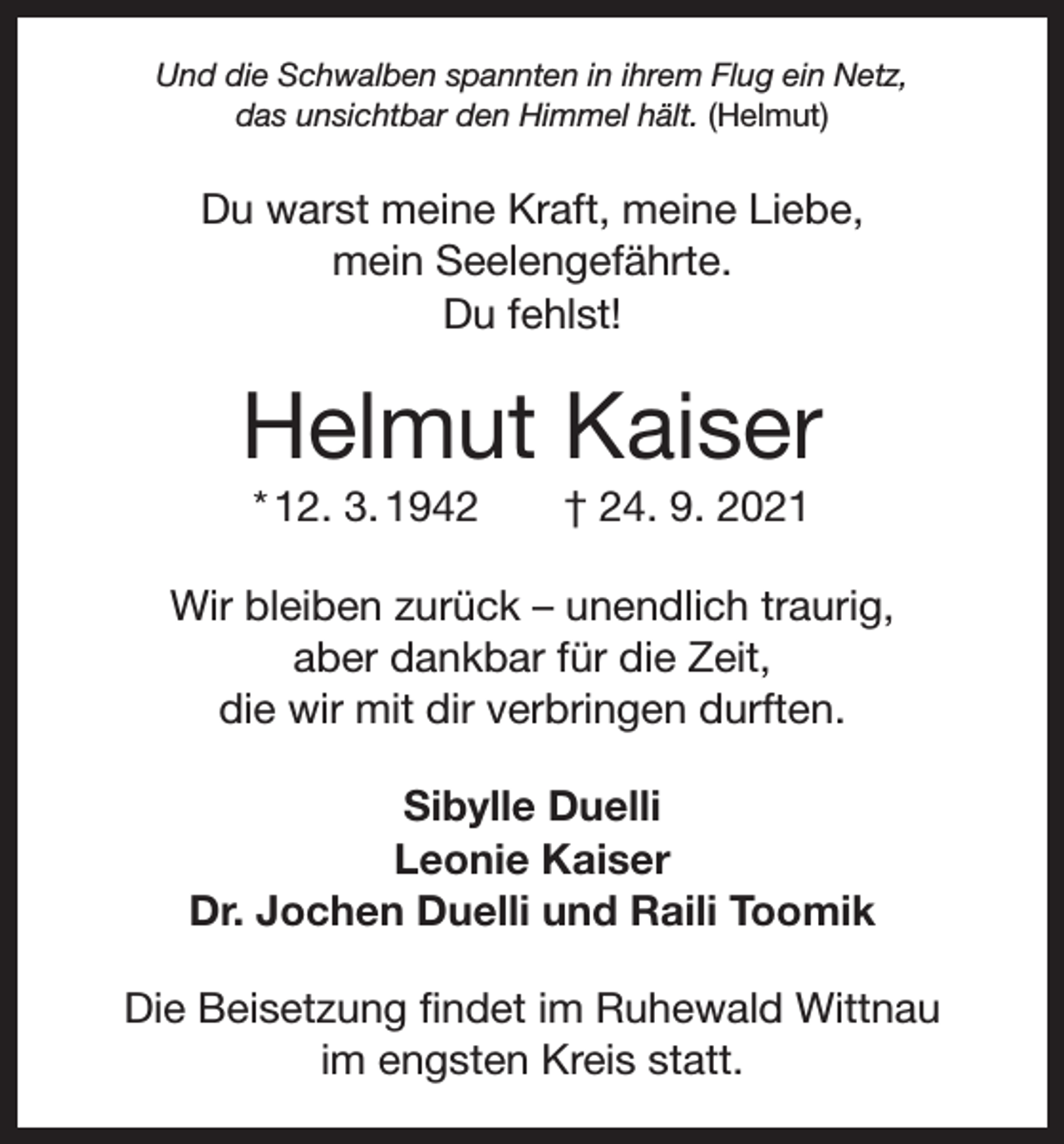 <p>Und die Schwalben spannten in ihrem Flug ein Netz,<br />das unsichtbar den Himmel hält. (Helmut)</p><p>Du warst meine Kraft, meine Liebe,<br />mein Seelengefährte.<br />Du fehlst!</p><p>Helmut Kaiser<br />* 12. 3. 1942 † 24. 9. 2021<br />Wir bleiben zurück – unendlich traurig,<br />aber dankbar für die Zeit,<br />die wir mit dir verbringen durften.<br />Sibylle Duelli<br />Leonie Kaiser<br />Dr. Jochen Duelli und Raili Toomik<br />Die Beisetzung findet im Ruhewald Wittnau<br />im engsten Kreis statt.</p>