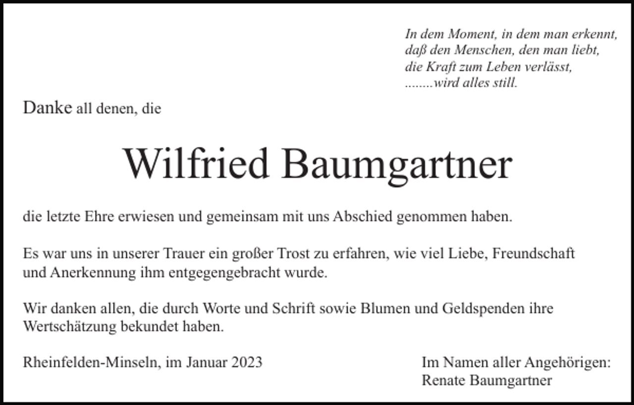 <p>In dem Moment, in dem man erkennt,<br />daß den Menschen, den man liebt,<br />die Kraft zum Leben verlässt,<br />........wird alles still.</p><p>Danke all denen, die</p><p>Wilfried Baumgartner<br />die letzte Ehre erwiesen und gemeinsam mit uns Abschied genommen haben.<br />Es war uns in unserer Trauer ein großer Trost zu erfahren, wie viel Liebe, Freundschaft<br />und Anerkennung ihm entgegengebracht wurde.<br />Wir danken allen, die durch Worte und Schrift sowie Blumen und Geldspenden ihre<br />Wertschätzung bekundet haben.<br />Rheinfelden-Minseln, im Januar 2023</p><p>Im Namen aller Angehörigen:<br />Renate Baumgartner</p>