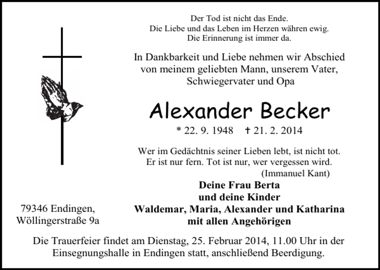 <p>Der Tod ist nicht das Ende.<br />Die Liebe und das Leben im Herzen währen ewig.<br />Die Erinnerung ist immer da.</p><p>In Dankbarkeit und Liebe nehmen wir Abschied<br />von meinem geliebten Mann, unserem Vater,<br />Schwiegervater und Opa</p><p>Alexander Becker<br />* 22. 9. 1948</p><p> 21. 2. 2014</p><p>Wer im Gedächtnis seiner Lieben lebt, ist nicht tot.<br />Er ist nur fern. Tot ist nur, wer vergessen wird.<br />(Immanuel Kant)</p><p>79346 Endingen,<br />Wöllingerstraße 9a</p><p>Deine Frau Berta<br />und deine Kinder<br />Waldemar, Maria, Alexander und Katharina<br />mit allen Angehörigen</p><p>Die Trauerfeier findet am Dienstag, 25. Februar 2014, 11.00 Uhr in der<br />Einsegnungshalle in Endingen statt, anschließend Beerdigung.</p>