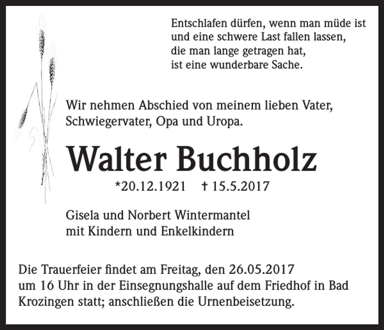 <p>Entschlafen dürfen, wenn man müde ist<br />und eine schwere Last fallen lassen,<br />die man lange getragen hat,<br />ist eine wunderbare Sache.</p><p>Wir nehmen Abschied von meinem lieben Vater,<br />Schwiegervater, Opa und Uropa.</p><p>Walter Buchholz<br />*20.12.1921</p><p>✝ 15.5.2017</p><p>Gisela und Norbert Wintermantel<br />mit Kindern und Enkelkindern<br />Die Trauerfeier findet am Freitag, den 26.05.2017<br />um 16 Uhr in der Einsegnungshalle auf dem Friedhof in Bad<br />Krozingen statt; anschließen die Urnenbeisetzung.</p>