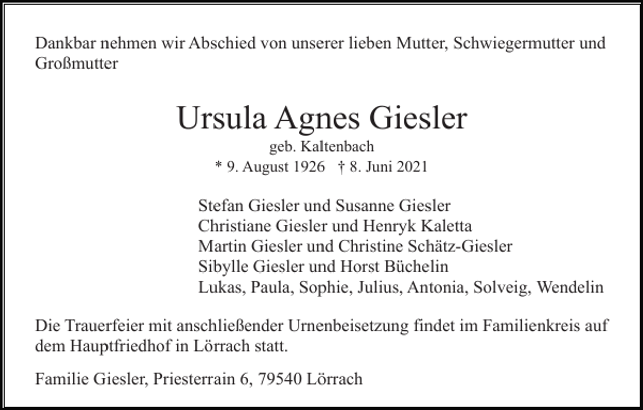 <p>Dankbar nehmen wir Abschied von unserer lieben Mutter, Schwiegermutter und<br />Großmutter</p><p>Ursula Agnes Giesler<br />geb. Kaltenbach<br />* 9. August 1926 † 8. Juni 2021</p><p>Stefan Giesler und Susanne Giesler<br />Christiane Giesler und Henryk Kaletta<br />Martin Giesler und Christine Schätz-Giesler<br />Sibylle Giesler und Horst Büchelin<br />Lukas, Paula, Sophie, Julius, Antonia, Solveig, Wendelin<br />Die Trauerfeier mit anschließender Urnenbeisetzung findet im Familienkreis auf<br />dem Hauptfriedhof in Lörrach statt.<br />Familie Giesler, Priesterrain 6, 79540 Lörrach</p>
