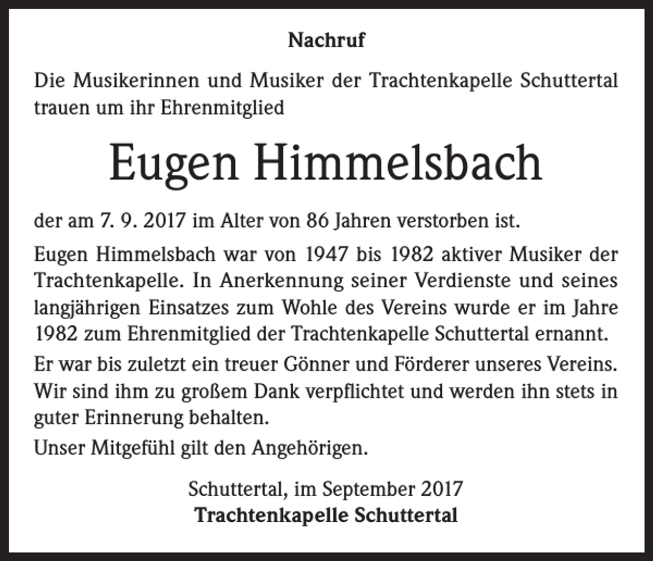 <p>Nachruf<br />Die Musikerinnen und Musiker der Trachtenkapelle Schuttertal<br />trauen um ihr Ehrenmitglied</p><p>Eugen Himmelsbach<br />der am 7. 9. 2017 im Alter von 86 Jahren verstorben ist.<br />Eugen Himmelsbach war von 1947 bis 1982 aktiver Musiker der<br />Trachtenkapelle. In Anerkennung seiner Verdienste und seines<br />langjährigen Einsatzes zum Wohle des Vereins wurde er im Jahre<br />1982 zum Ehrenmitglied der Trachtenkapelle Schuttertal ernannt.<br />Er war bis zuletzt ein treuer Gönner und Förderer unseres Vereins.<br />Wir sind ihm zu großem Dank verpflichtet und werden ihn stets in<br />guter Erinnerung behalten.<br />Unser Mitgefühl gilt den Angehörigen.<br />Schuttertal, im September 2017<br />Trachtenkapelle Schuttertal</p>
