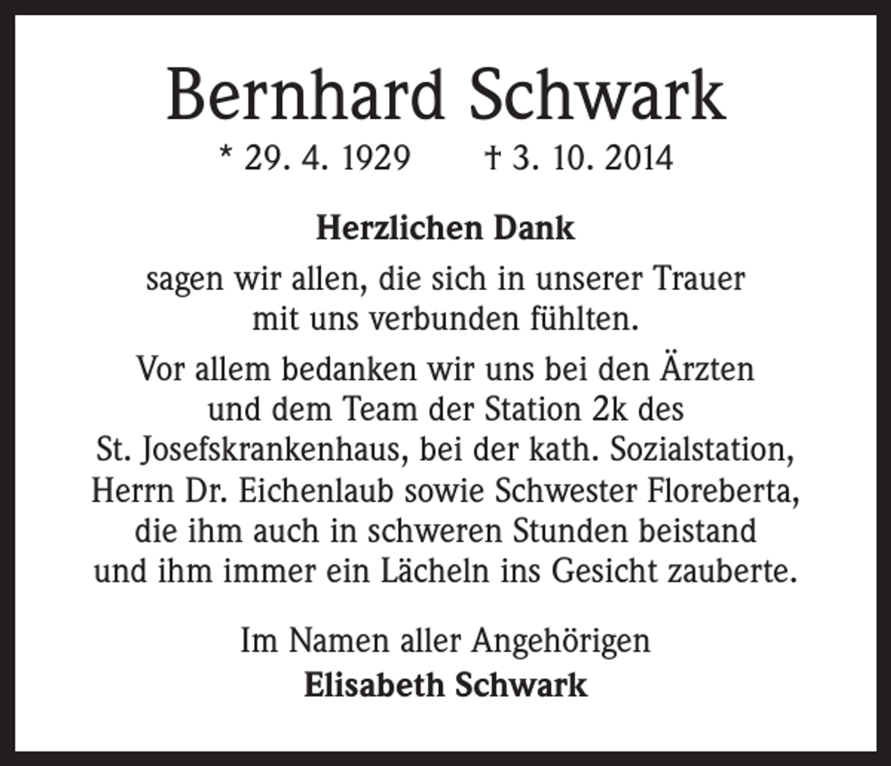 <p>Bernhard Schwark<br />* 29. 4. 1929 † 3. 10. 2014</p><p>Herzlichen Dank<br />sagen wir allen, die sich in unserer Trauer<br />mit uns verbunden fühlten.<br />Vor allem bedanken wir uns bei den Ärzten<br />und dem Team der Station 2k des<br />St. Josefskrankenhaus, bei der kath. Sozialstation,<br />Herrn Dr. Eichenlaub sowie Schwester Floreberta,<br />die ihm auch in schweren Stunden beistand<br />und ihm immer ein Lächeln ins Gesicht zauberte.<br />Im Namen aller Angehörigen<br />Elisabeth Schwark</p>