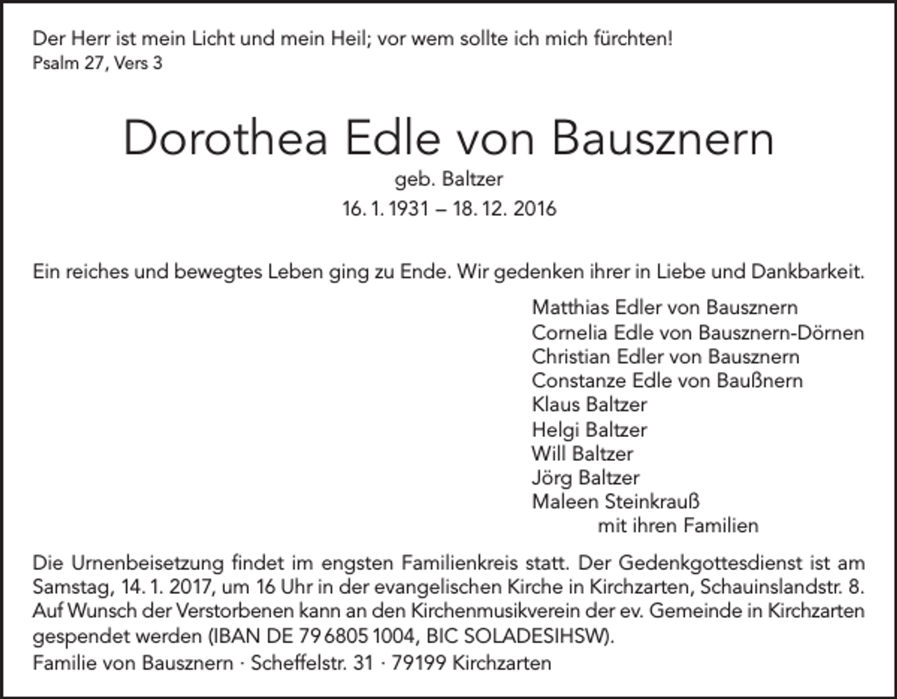 <p>Der Herr ist mein Licht und mein Heil; vor wem sollte ich mich fürchten!<br />Psalm 27, Vers 3</p><p>Dorothea Edle von Bausznern<br />geb. Baltzer</p><p>16. 1. 1931 – 18. 12. 2016<br />Ein reiches und bewegtes Leben ging zu Ende. Wir gedenken ihrer in Liebe und Dankbarkeit.<br />Matthias Edler von Bausznern<br />Cornelia Edle von Bausznern-Dörnen<br />Christian Edler von Bausznern<br />Constanze Edle von Baußnern<br />Klaus Baltzer<br />Helgi Baltzer<br />Will Baltzer<br />Jörg Baltzer<br />Maleen Steinkrauß</p><p>mit ihren Familien<br />Die Urnenbeisetzung findet im engsten Familienkreis statt. Der Gedenkgottesdienst ist am<br />Samstag, 14. 1. 2017, um 16 Uhr in der evangelischen Kirche in Kirchzarten, Schauinslandstr. 8.<br />Auf Wunsch der Verstorbenen kann an den Kirchenmusikverein der ev. Gemeinde in Kirchzarten<br />gespendet werden (IBAN DE 79 6805 1004, BIC SOLADESIHSW).<br />Familie von Bausznern · Scheffelstr. 31 · 79199 Kirchzarten</p>
