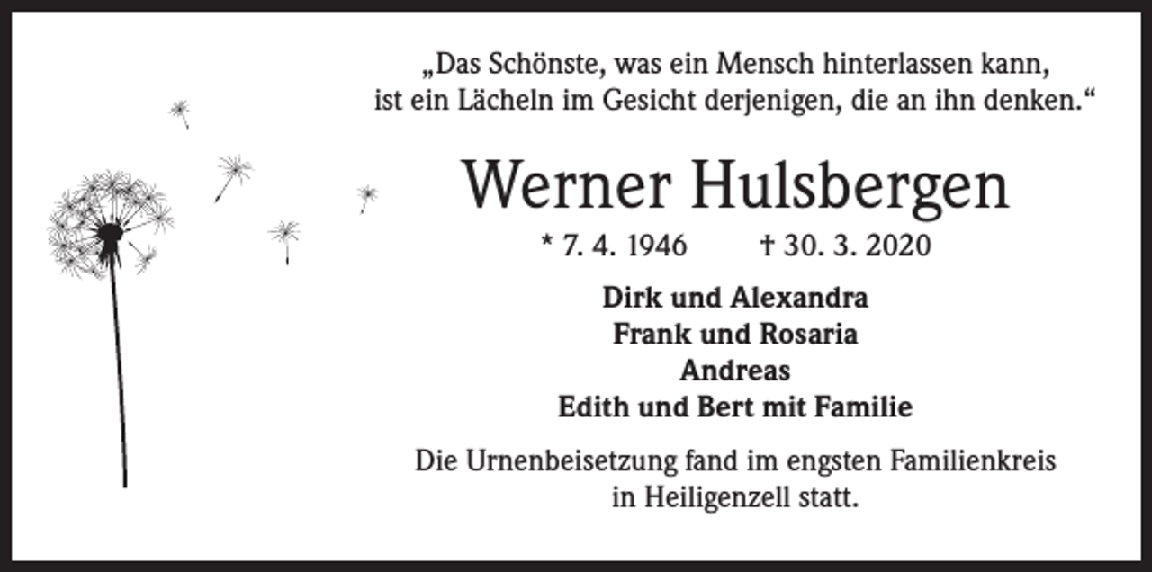 <p>„Das Schönste, was ein Mensch hinterlassen kann,<br />ist ein Lächeln im Gesicht derjenigen, die an ihn denken.“</p><p>Werner Hulsbergen<br />* 7. 4. 1946</p><p>† 30. 3. 2020</p><p>Dirk und Alexandra<br />Frank und Rosaria<br />Andreas<br />Edith und Bert mit Familie<br />Die Urnenbeisetzung fand im engsten Familienkreis<br />in Heiligenzell statt.</p>