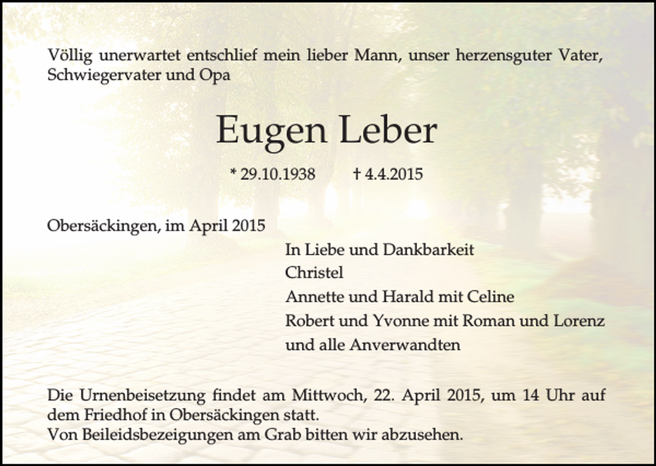 <p>Völlig unerwartet entschlief mein lieber Mann, unser herzensguter Vater,<br />Schwiegervater und Opa</p><p>Eugen Leber<br />* 29.10.1938</p><p>† 4.4.2015</p><p>Obersäckingen, im April 2015<br />In Liebe und Dankbarkeit<br />Christel<br />Annette und Harald mit Celine<br />Robert und Yvonne mit Roman und Lorenz<br />und alle Anverwandten<br />Die Urnenbeisetzung findet am Mittwoch, 22. April 2015, um 14 Uhr auf<br />dem Friedhof in Obersäckingen statt.<br />Von Beileidsbezeigungen am Grab bitten wir abzusehen.</p>