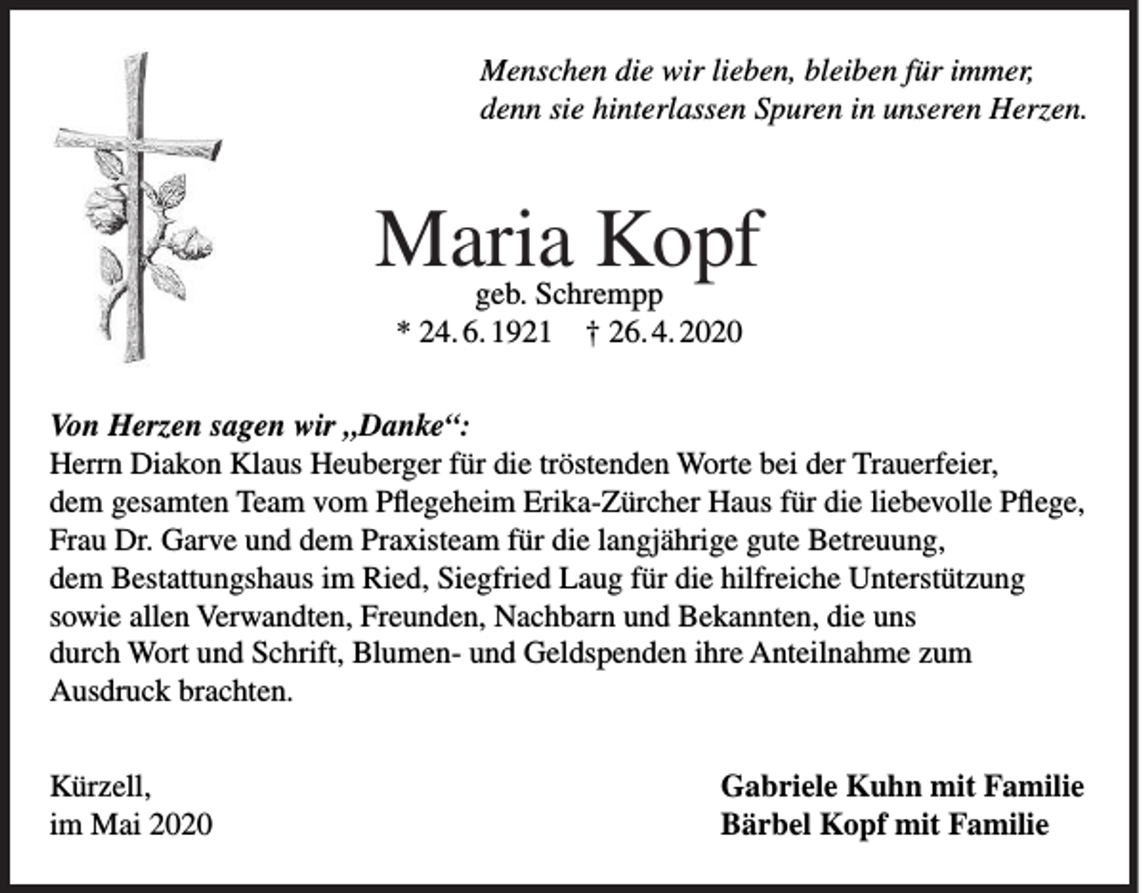 <p>Menschen die wir lieben, bleiben für immer,<br />denn sie hinterlassen Spuren in unseren Herzen.</p><p>Maria Kopf<br />geb. Schrempp<br />* 24. 6. 1921 † 26. 4. 2020</p><p>Von Herzen sagen wir „Danke“:<br />Herrn Diakon Klaus Heuberger für die tröstenden Worte bei der Trauerfeier,<br />dem gesamten Team vom Pflegeheim Erika-Zürcher Haus für die liebevolle Pflege,<br />Frau Dr. Garve und dem Praxisteam für die langjährige gute Betreuung,<br />dem Bestattungshaus im Ried, Siegfried Laug für die hilfreiche Unterstützung<br />sowie allen Verwandten, Freunden, Nachbarn und Bekannten, die uns<br />durch Wort und Schrift, Blumen- und Geldspenden ihre Anteilnahme zum<br />Ausdruck brachten.<br />Kürzell,<br />im Mai 2020</p><p>Gabriele Kuhn mit Familie<br />Bärbel Kopf mit Familie</p>