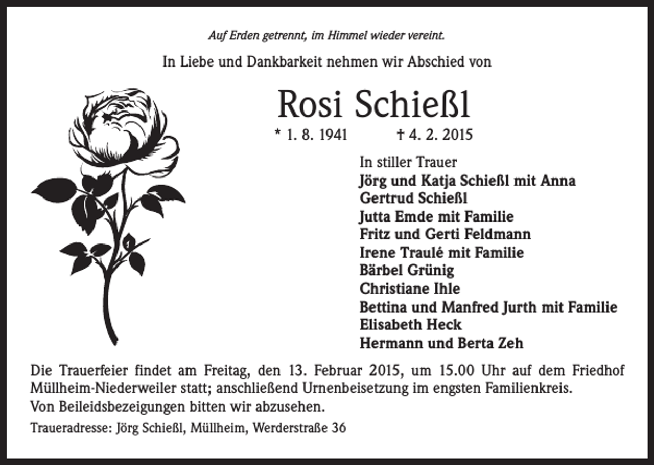 <p>Auf Erden getrennt, im Himmel wieder vereint.</p><p>In Liebe und Dankbarkeit nehmen wir Abschied von</p><p>Rosi Schießl</p><p>* 1. 8. 1941 † 4. 2. 2015<br />In stiller Trauer<br />Jörg und Katja Schießl mit Anna<br />Gertrud Schießl<br />Jutta Emde mit Familie<br />Fritz und Gerti Feldmann<br />Irene Traulé mit Familie<br />Bärbel Grünig<br />Christiane Ihle<br />Bettina und Manfred Jurth mit Familie<br />Elisabeth Heck<br />Hermann und Berta Zeh<br />Die Trauerfeier findet am Freitag, den 13. Februar 2015, um 15.00 Uhr auf dem Friedhof<br />­Müllheim-Niederweiler statt; anschließend Urnenbeisetzung im engsten Familienkreis.<br />Von Beileidsbezeigungen bitten wir abzusehen.<br />Traueradresse: Jörg Schießl, Müllheim, Werderstraße 36</p>