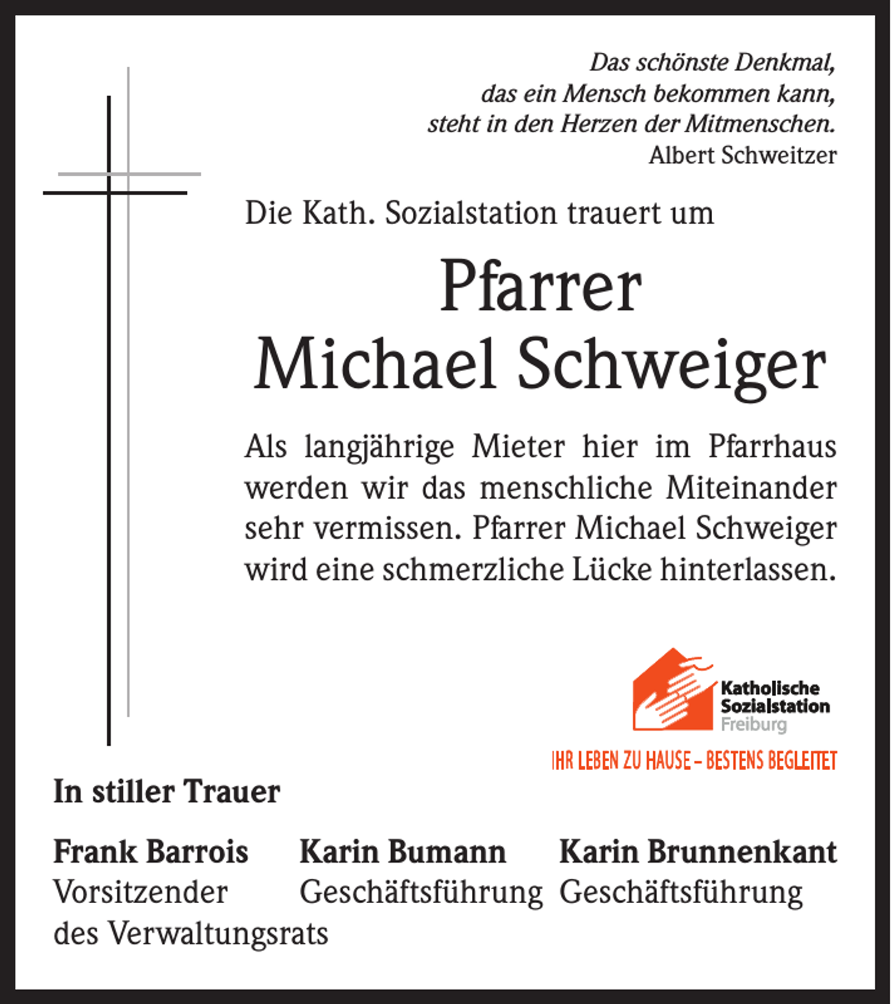 <p>Das schönste Denkmal,<br />das ein Mensch bekommen kann,<br />steht in den Herzen der Mitmenschen.<br />Albert Schweitzer</p><p>Die Kath. Sozialstation trauert um</p><p>Pfarrer<br />Michael Schweiger<br />Als langjährige Mieter hier im Pfarrhaus<br />werden wir das menschliche Miteinander<br />sehr vermissen. Pfarrer Michael Schweiger<br />wird eine schmerzliche Lücke hinterlassen.</p><p>In stiller Trauer<br />Frank Barrois Karin Bumann Karin Brunnenkant<br />Vorsitzender<br />Geschäftsführung Geschäftsführung<br />des Verwaltungsrats</p>